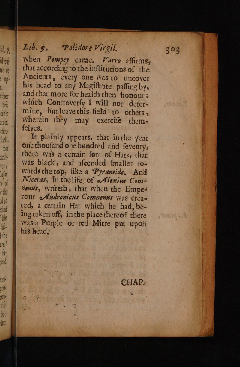 Lib.g. — Polidore Virgil, When Pompey came, Varro affirms, that according to the inftitutions of the Ancients, every one was ro uncover his head to any Magiltrate paffing by, and chat more for health chen honour: which Controverfy.I will nor deter- mine, butleavechis field’ to others , Wherein they may exercife them. felves, It plainly appears, chat inthe year oriethoufand one hundred and feventy, thére was a certain fore of Hats, that was black, and afcended f{maller to- wards the top, like a Pyramide, And Nicetas, inthelife of eAlexius Com-