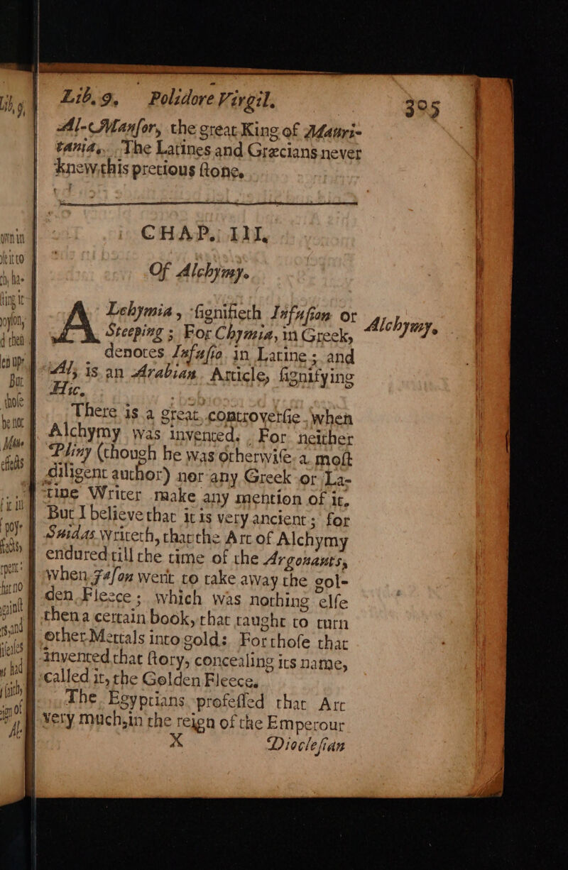 Phiny (though he was orherwie. a. mott | Siligent auchor) ner any Greek or La- tine Writer make any mention of it. But I believe that itis very ancient; for CHAP. Ili, Of Alchymy. tu | Lehymia , ‘fignifieth Jefufion or np a ae ; For Chymia, 1 Greek, te denotes Jafufio in Laine ; and coup | A; is an Arabian Article, fignifyine bu | Ae, bef HOST There Gs 4 Steat. comtrovettie.when Ps) | Alchymy was invented. For neither | | efelhs fir | aye | Swidas wrireth, thairthe Att of Alchymy aah | endured till che time of the Argonauts, eT when.74/ox wert co take away the gol- ut H den Fleece; which was nothing elfe pint chen a certain book, that taughe co curn SPT ether Mettals inro gold: Forthofe that iW invented that ftory, concealing irs name, hi i called it, rhe Gelden Fleece, (ih The Esyptians -profefled thar Arc io 0 ym ¥esy Much,in the rejen of che Emperour Ace x Dioclefian