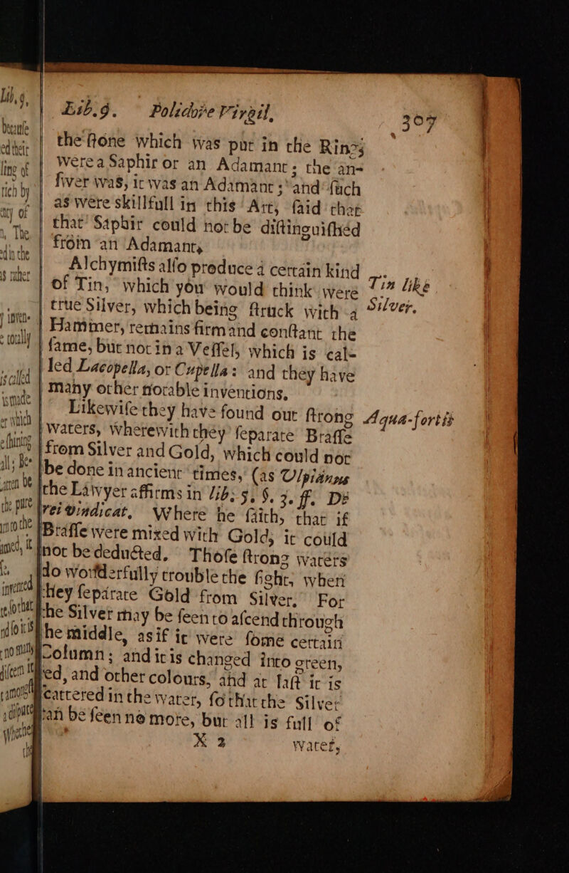 Decale | 1} 4] PACT wh Lie the fone which was put in che Rin?s Werea Saphir or an Adamant; the an- fiver wa8, icwas an Adamant 3° and‘ {uch as Were skillfull in this Art, aid that that’ Saphir could not be diftinguifhed | from ‘an Adamanr, Alchymifts alfo preduce 4 certain king Tin Lik | of Tin, ° which you would think were 4/7 “RE | true Silver, which being Aruck with 4 ie Hammer, rerhains firm and eonltant the fame, but notina Veffel, which is cafe led Lacopelta, or Cupella: and they have Many other norable inventions, Likewife they have found out trong Aqua-fortis | Waters, Wherewith they feparare Braffe Mm | from Silver and Gold, which could nor be done in ancient ‘times, (as Ulpianns the Lawyer affirms in Vib: 5, §, 3.ff. De et! @indicat, Where he faiths thar jf Y [Btaffe were mixed with Gold; it could not bededu&amp;ted. Thofe (trons Waters do worfderfully crouble che hehe, wher ‘Hey feparace Gold from Silver, For the Silver may be feen to afcend through he middle, asif ic were fome cettaini olumn; andiris changed into oreen, ed, and other colours, ahd at fat ic is cattered in the Water, forthatcthe Silver yan befeen ne mote, bur all is full of Phe xX 2 Watef,