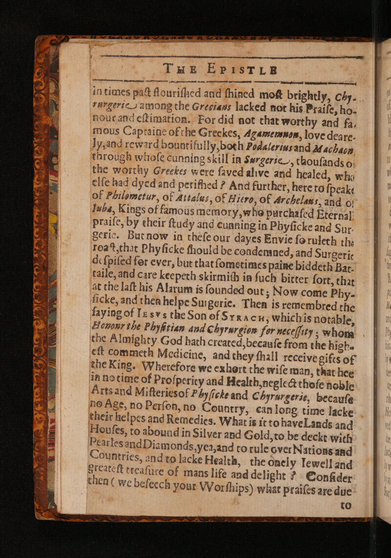 Twet EpPIsTtyt a meee sega ene recent nen ith i i in times pa flourifhed and fhined moft brightly, Chy. +urgertes among the Greciass lacked not his Praife, ho. nourand efimation. For did not that worthy and fa, mous Captaine of the Greckes, Agamersnon, love deare. Jy,and reward bountifully,both Podalerissand Machaom through whofe cunning skill in Surgerie_, thoufands oO} the worthy Greekes were faved alive and healed, wha elfe had dyed and perifhed ? And further, here ro {peake Of Pailemetur, of attalas, of Hiro, of Archelans, and of Taba, Kings of famous memory, whe purchafed Eternal: praife, by their ftudy and cunning in Phyficke and Sur. geric. Butnow in théfe our dayes Envie foruleth thi Teat.thar Phyficke fhould be condenaned, and Surgerig dcf{pifed for ever, bur that fometimes paine biddeth Bar. tatle, and care keepeth skirmith in fuch bitter fort, thar at the laft his Alarum is founded out; Now come Phy- dicke, and thea helpe Su geric. Then is remembred the faying of Tesvs the Son of Syracn ; whichis notable, Hemonr the Phyhitian and Chyrurgion fer necefiity ; whore the Almighty God hath created, becaufe from the high. eft commeth Medicine, and they fhall receive gifts of the King. Wherefore we exhert the wife man, that hee inno time of Profperity and Health,neglea thofe noble Artsand Mifteriesof Péyfickeand Chyrargerie, becaule ne Ags, no Perfon, no Country, can long time lacke: . their helpes and Remedies. What is itto haveLands and Houfes, to abound in Silver and Gold,to be deckt with Pearlesand Diamonds,yes,and torule over Nations and Countries, and to lacke Health, the onely Tewell and Steatcit treafure of mans life and delight ? €onfider thea ( we befeech yout VV orfhips) what praifes are due. | i | tO = = ae = a at S Set ~ _ hs ee x a ae =