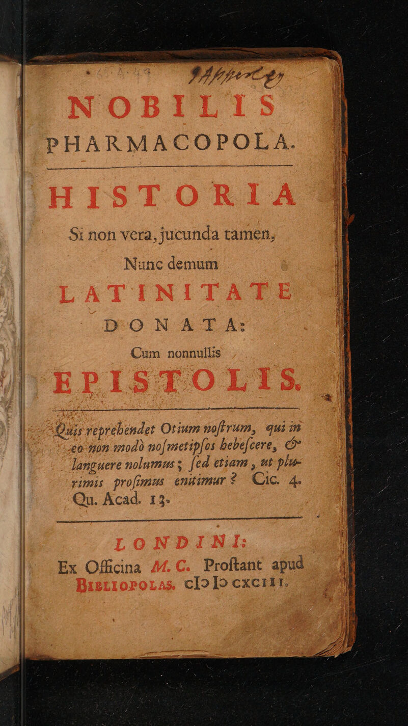 MÓN AARE »4777e7c *^ j $i non vera, jucunda tamen, Nunc demum D-O N A -rT A: Cum nonnullis i —— 1 Quis reprebendet Otium noftrum, quiim eo son qmod uo[metip[os bebe[cere, € languere nolumus s [ed etiam , wt plu- vimis profunms emtimar? Cac. 4. Qu. Acad. 13. Ex Officina Proftant apud | cIoIo cxciir.