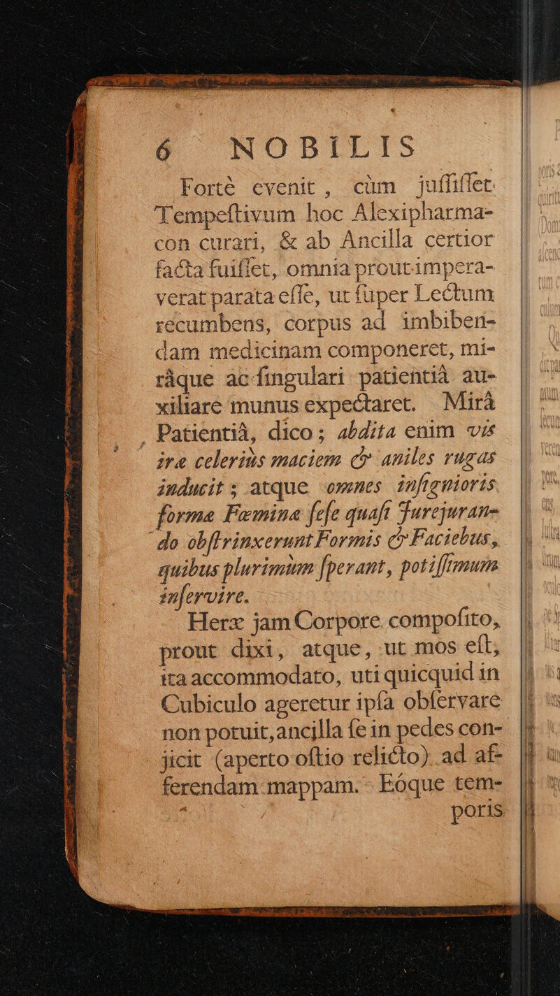 Foré evenit, cüm jufüiffet 'Tempeftivum hoc Alexipharma- con curari, & ab Ancilla certior facta fuiflet, omnia proutimpera- verat parata efTe, ut fuper Lectum recumbens, corpus ad imbiben- dam medicinam componeret, mi- ràque acfingulari patientià au- xiliare munus expectare. Mirá . Patientià, dico; 4/Z/t4 enim vis ire celerius maciem qt aniles rugas inducit ; atque owemes infigmioris forma Femina fefe quaft Jurejuran- do obflrinxerunt Formis c Faciebus, quibus plurigutm [perant, potiffrmum in[ervire. Herz jam Corpore compofito, prout dixi, atque, ut mos eft, ita accommodato, uti quicquid in Cubiculo ageretur ipfa obfervare non potuit, ancilla fe in pedes con- jicit (aperto oftio relicto). ad af- ferendam-mappam. - Eoque tem- ; poris