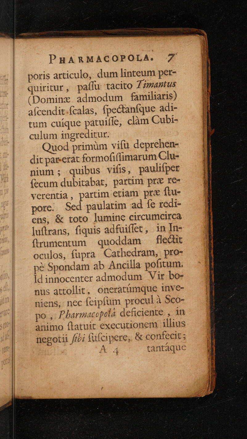 poris articulo, dum linteum per- quiritur, paífu tacito Timantus (Dominzx admodum familiaris) afcendit.fcalas, fpe&amp;tanfque adi- tum cuíque patuiffe, clàm Cubi- culum ingreditur. Quod primüm vifü deprehen- dit par«erat formofiflimarum Clu-- nium ; quibus vifis, paulifper ecum dubitabat, partim prx re- verentia , partim etiam prd ftu- pore. Sed paulatim ad fe redi- ens, &amp; toto lumine circumcirca luftrans, fiquis adfuiffet, in In- frumentum quoddam flecüt oculos, fupra Cathedram, pro- pé Spondam ab Ancilla pofitum. Id innocenter admodum Vir bow nus attollit, oneratümque 1nve- niens; nec feipfum procul à 5co- po , Pharmacopola deficiente , in animo ftatuit executionem illius negotii //2 fufcipere, &amp; confecit ; K.4 tantaque