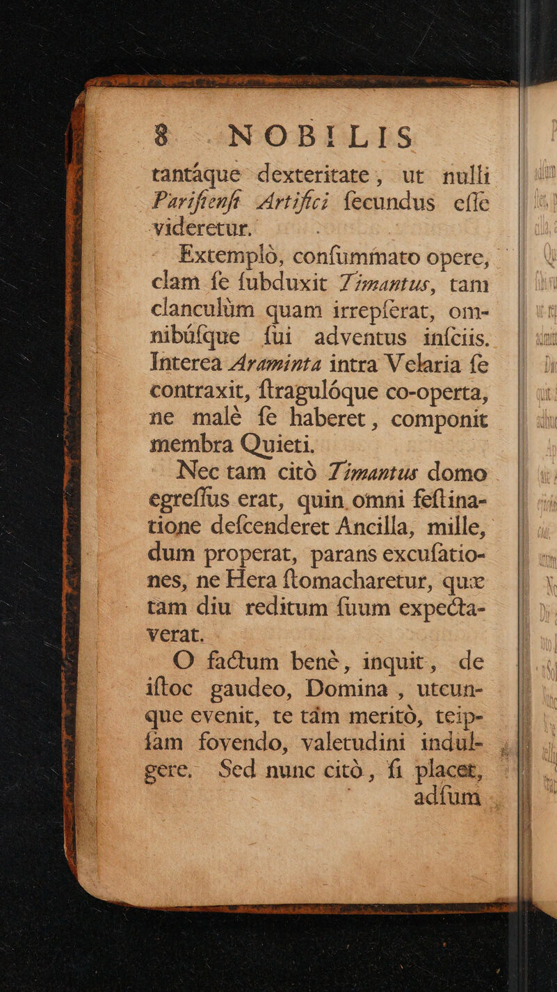 zi AVE pact ved is iii 8 NOBILIS viderctur. Extempló, confuminato opere, clam fe fubduxit Z7zaztus, tam clanculüm quam irrepíerat, om- nibüíque ui adventus iníciis. Interea Z4raminta intra V elaria fe contraxit, ftragulóque co-operta, ne malé fe haberet, componit membra Quieti. | Nec tam citó Z/zantus domo egreffus erat, quin omni feflina- tione defcenderet Ancilla, mille, dum properat, parans excufatio- nes, ne Hera ftomacharetur, qux tam diu reditum fuum expecta- verat. O factum bené, inquit, de iftoc gaudeo, Domina , utcun- que evenit, te tám mernitó, teip- íam fovendo, valetudini indul- gere, Sed nunc citó, fi placet, | adíum T6 SAMERESRUPCC S TURPE LI HPABSM EDU qe CIE SDOME I ATE GERM UM: E * z : «o. a s e wo