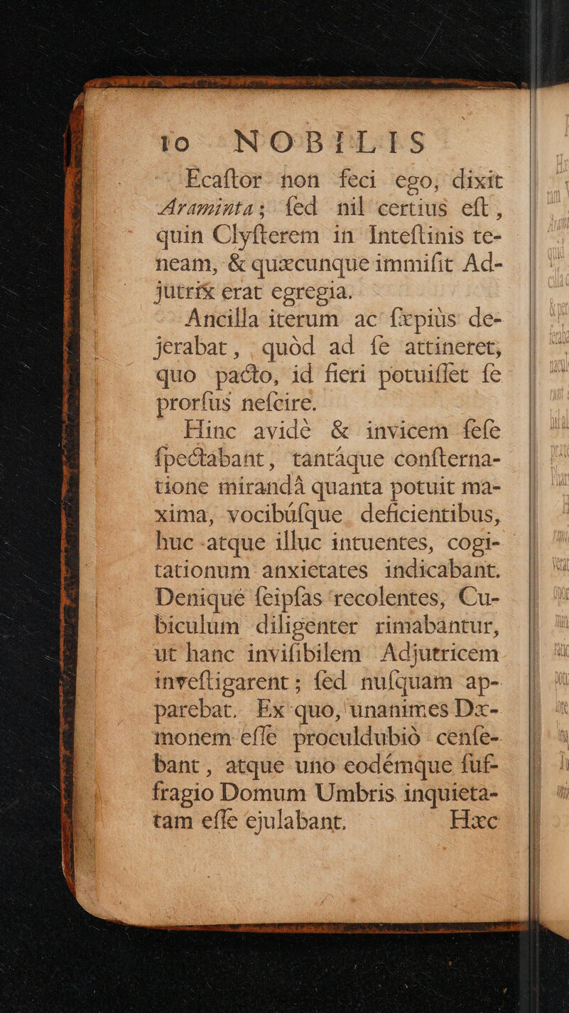 É [274 [E | to NODILIS Ecaftor non feci ego, dixit Araminta; fed ni certius eft, quin Clyfterem in. Inteftinis te- neam, & quxcunque immifit Ad- jütri& erat egregia. Ancilla iterum ac fxpius de- jerabat, | quód ad íe& attineret; quo pacto, id fieri potuiflet fe prorfus nefcire. Hinc avidé & invicem fefe fpecdtabant, tantaque confterna- tione mirandà quanta potuit ma- xima, vocibüfque. deficientibus, huc atque illuc intuentes, cogi- tationum anxictates indicabant. Denique feipfas recolentes, Cu- biculum diligenter rimabantur, ut hanc invifibilem Adjutricem invefligarent ; fed. nufquam ap- parebat. Ex quo, unanimes Dx- monem efle proculdubió cenfe- bant, atque uno eodémque fut- fragio Domum Umbris inquieta- tam efle ejulabant. Hxc M, aito gets dba D