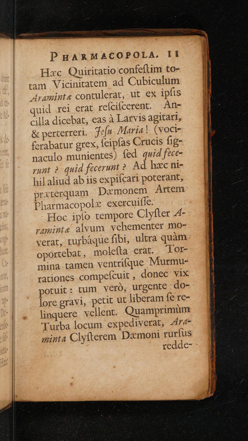 Hxc Quiritatio confeftim to- Araminte contulerat, ut ex ipfis mid rei erat refcifcerent. | Ane cilla dicebat, eas à Larvis agitari, & perterreri. efn. Maria! (vocti- ferabatur grex, feipías Crucis fig-- naculo munientes) fed quid fece- yunt ? quid fecerunt ? Ad hzc ni- hilaliud ab iis expilcari poterant, prxterquam. Dacmonem Artem: Pharmacopole exercuifle. Hoc ipío tempore Clyfter 4- vumints alvum vehementer mo- verat, turbáque fibi, oportebat , molefta erat. lor- mina tamen ventrífque Murmu- rationes compefcuit, donec vix lore gravi, petit ut liberam fe re- linquere. vellent. Quamprimum Turba locum. expediverat, 4r4- minta Clykerem Dxmoni rurfus 1 redde- — E SP esas ur