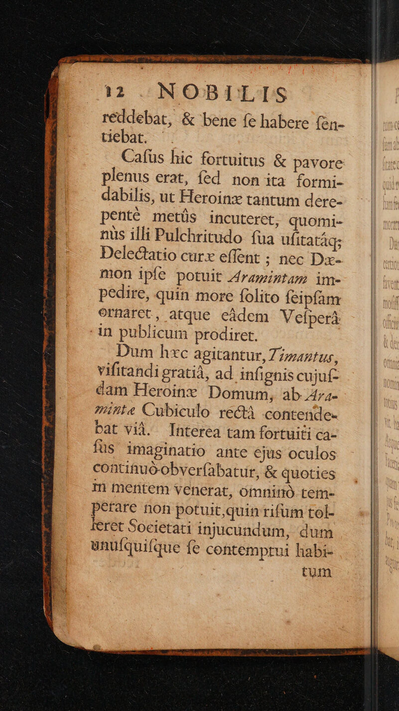 £4 4 je 7i ATi en C cupis CS Hc PRESE MEE Ni RUBER. E C. s 12 .: N OB 1S reddebat, & bene fe habere (en- tiebat. plenus erat, fed non ita formi- dabilis, ut Heroinz tantum dere- penté metüs incuteret, quomi- nus illi Pulchritudo fua ufitatáq; Delectatio curx effent ; nec Dx- mon ipíe potuit Zraigtam im- pedire, quin more folito feipfan ormarct, atque eàdem Vefperá Dum hxc agitantur, Zz/2tus, vifitandi gratià, ad infipnis cujuf- dam Heroin Domum, ab 4tza- 7Zte Cubiculo rect contende- bat vià. Interea tam fortuiti ca- füs imaginatio ante ejus oculos contituó-obver(àbatur, & quoties m mentem venerat, omninó. tem- perare non potuit,quin rifum tol- unufquifque fe contemprui habi- tum