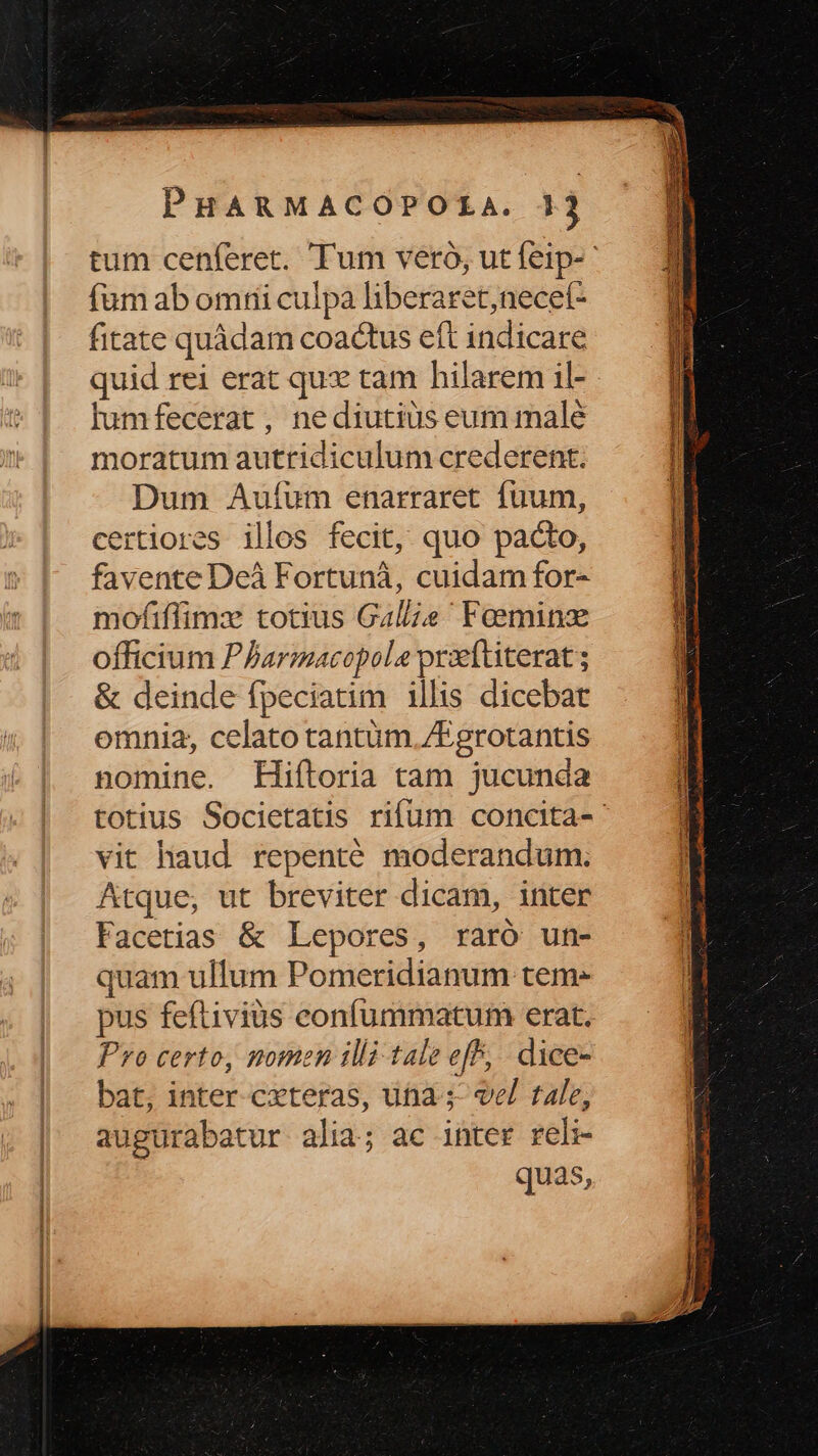 fum ab omtii culpa liberaret,necet- fitate quàdam coactus eft indicare quid rei erat qux tam hilarem il- lumfecerat , nediutiüs eum malé moratum autridiculum crederent. Dum Auíum enarraret fuum, certiores illos fecit, quo pacto, favente Deà Fortunà, cuidam for- mofiffimzx totius Gale Feeminz officium PParmacopola praettiterat ; & deinde fpeciatim illis dicebat omnia, celato tantüm. /Fgrotantis nomine. Hiftoria tam jucunda vit haud repenté moderandum. Atque, ut breviter dicam, inter Facetias & Lepores, raró un- quam ullum Pomeridianum teme pus feftivius confummatum erat. Pro certo, nomen illi tale eff, dice- bat, inter cxteras, uta ; vel tale, augurabatur alia; ac inter rel quas, E rust M n EE CIESHCREE ER M decucgi mMee SEULS T Lo cio