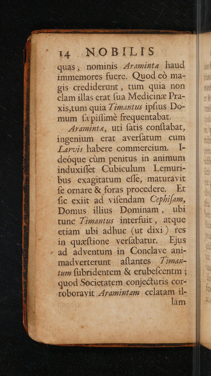 ME i —— pee apre ee me uc eh a P00 ruit os eS DUC. zi j- É i4 NOBILIS quas; nominis zirazizte haud immemores fuere. Quod eó ma- gis crediderunt , tum quia non clam illas erat fua Medicinz Pra- xis,tum quia Z7maztus ipfius Do- mum íxpiflimé frequentabat. Araminte, uti fatis conftabat,. ingenium erat averfatum cum Larvis habere commercium. . 1- deóque cüm penitus in animum induxiffet Cubiculum | Lemuri- íe ornáre & foras procedere. bt fic exiit ad vifendam Cephilom, Domus illius Dominam , ubi tunc ZZzeastus interfuit , atque etiam ubi adhuc (ut dixi) res in quaxílione veríabatur. — Ejus madverterunt aftantes | 77maz- tum (ubridentem & erubeícentm ; quod Societatem. conjecturis cor- roboravit zdramintam | celatam il- lam