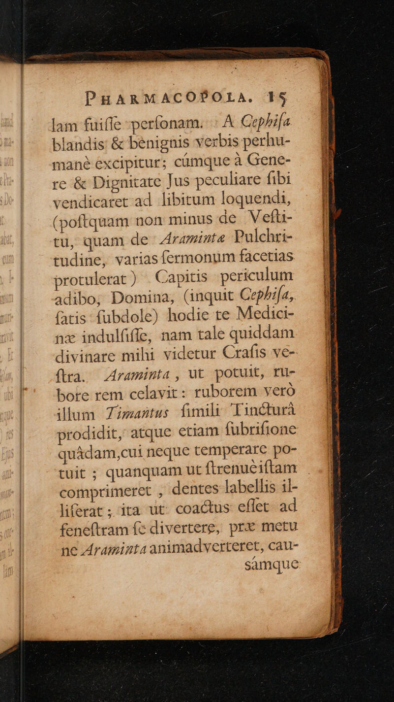 lam fuifle perfonam. .: A Cephbifa blandis: &amp; benignis verbis perhu- mané excipitur; cámque à Gene- re &amp; Dignitate Jus peculiare fibi 'endicatet ad. libitum loquendi, (poftquam non minus de Vefti- tu, quam de raminta Pulchri- tudine, varias fermonum facetias protulerat) . Capitis periculum adibo,; Domina, (inquit Cephi[a, (atis: fubdole) hodie te Medici- nx indulfiffe, nam tale quiddam divinare mihi videtur Crafts ve-- (tra. Araminta , ut potult, ru- bore rem celavit: ruborem vero ilum Zimasntus fimily Tincturà prodidit, atque etiam fubrifione quádam,cui neque temperare po- tuit ; quanquam ut ftrenueiftam comprimeret , dentes labellis il- liferat ; ita ut coactus eflet ad feneftram fc divertere, prx metu ne Araminta animadverteret, cau- samque