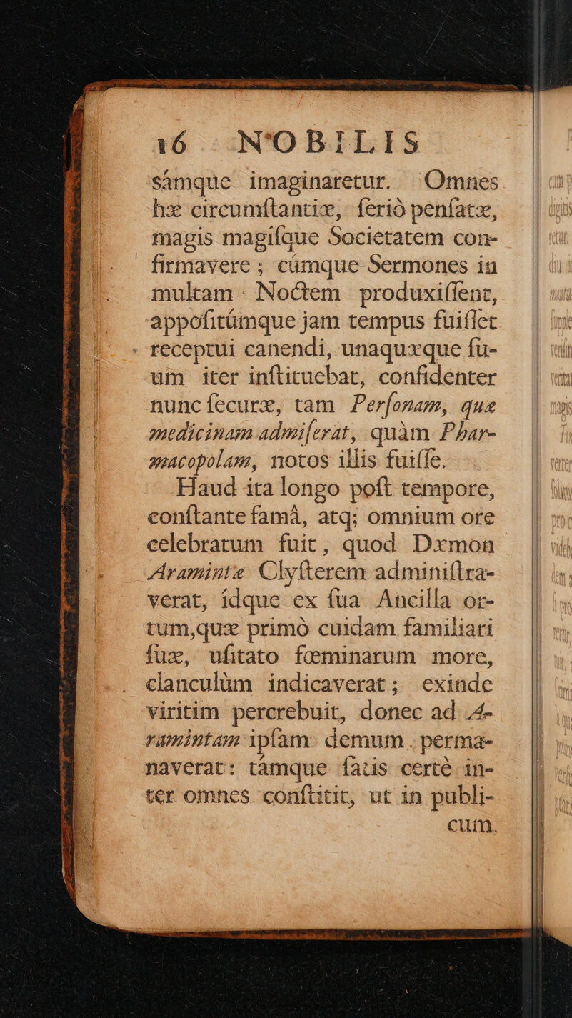 S 1:6 | N'OBILIS samque imaginaretur. ^ Omnes hz circumftantiz, ferió penfacx, magis magifaue Societatem con- firmavere ; cümque Sermones iu mulam Nodem produxi(fent, appofitümque jam tempus fuiflet - receptui canendi, unaquxque fu- um iter inflituebat, confidenter nuncfíecure, tam Perfozam, quas miedicinam admi[erat, quàm. Phar- aacopolam, motos illis fuiffe... Haud ita longo poft tempore, conítante famà, atq; omnium ore celebratum fuit, quod Dxmon Araminte Clyfterem adminiftra- verat, ídque ex fua. Ancilla or- tum,qux primó cuidam familiari clanculüm indicaverat; exinde viritim percrebuit, donec ad .4- ramintam ipíam- demum . perma- naverat: tamque faiis certé in- ter omnes. conflitit, ut in publi- cum.