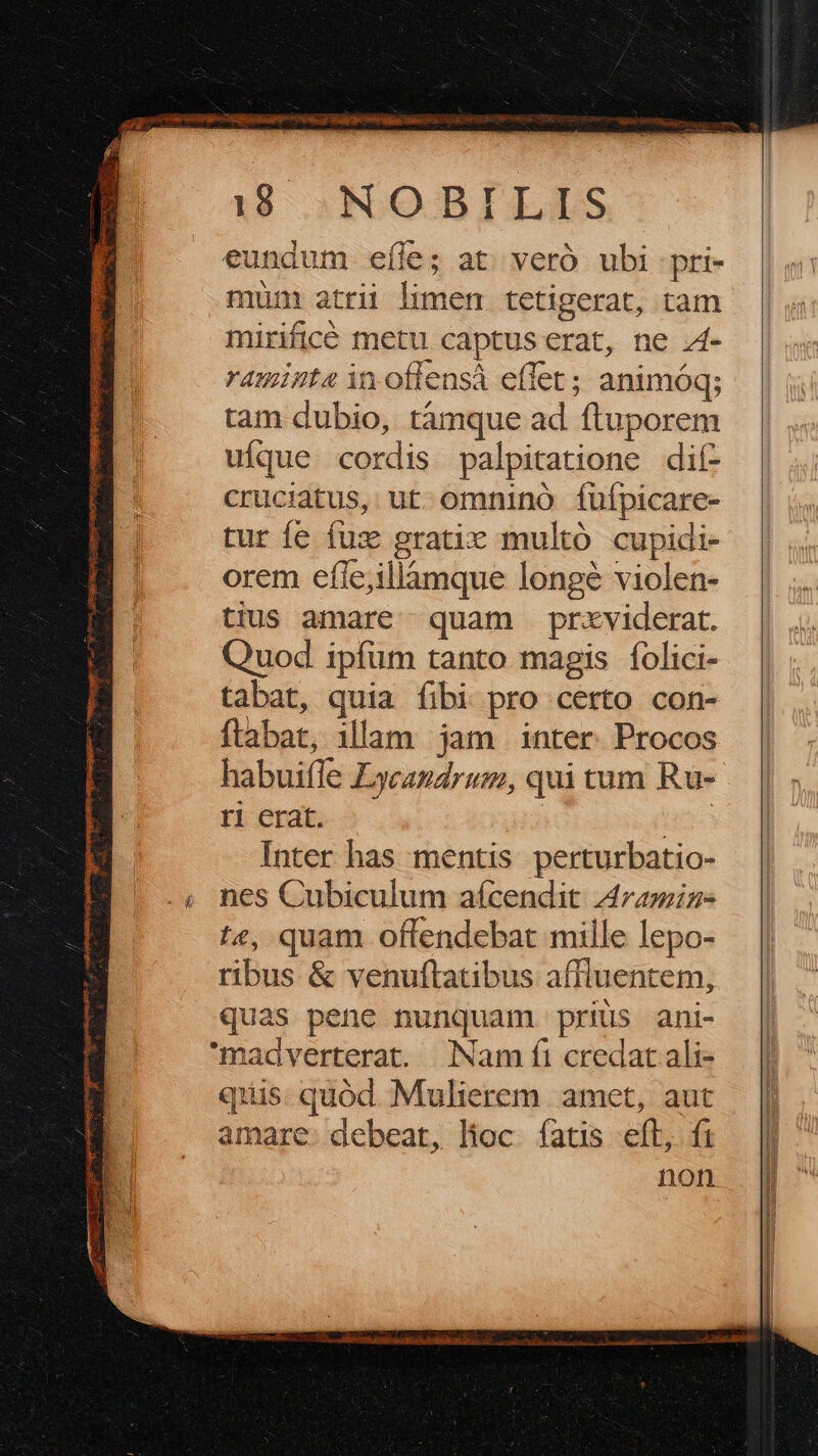 19 :NOBILLS eundum eíle; at. veró ubi pri- mun atrii limen tetigerat, tam mirificé metu captus erat, ne .4- raminte in.offensà effet; animóq; tam dubio, tàmque ad ftuporem uíque cordis palpitatione dií- cruciatus, ut omnino fuípicare- tur fe fux gratic multó cupidi- orem efle;illámque longé violen- tius amare quam prxviderat. Quod ipfum tanto magis folici- tabat, quia fibi pro certo con- ftabat, illam jam inter. Procos habui(le Lycagdrum, qui tum Ru- ri erat. TE Inter has mentis perturbatio- .« nes Cubiculum aícendit Aramiz- te, quam offendebat mille lepo- ribus &amp; venuftatibus affluentem, — | quas pene nunquam priüs ani- | madverterat. Nam fi credat ali- quis. quód. Mulierem amet, aut amare. debeat, lioc. fatis eft, fi .— || non |] 
