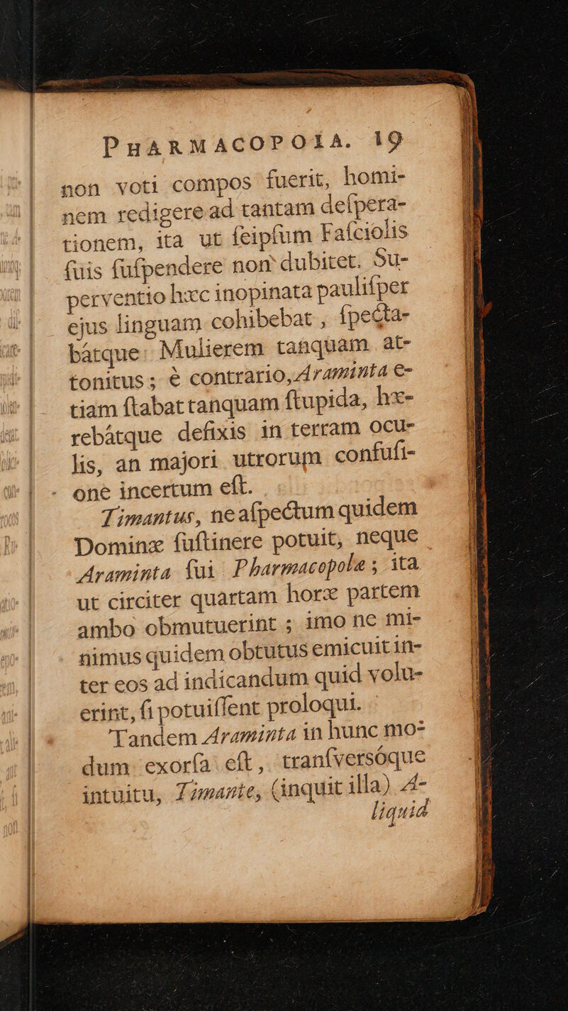 non voti compos fuerit, homi- nem redigere ad tantam defpera- tionem, ita ut feipfum Faíciolis (uis fufpendere non dubitet. Su- perventio hxc inopinata paulifper ejus linguam cohibebat , ípecta- bátque: Mulierem tanquam. at tonitus; € contrario, Arminia €- tiam ftabat tanquam ftupida, hx- rebátque defixis in terram ocu lis, an majori utrorum confufi- one incertum eft. Timantus, neafpectum quidem Dominz füftinere potuit, neque Araminta. fui Pharmacopole ; ita ut circiter quartam horx partem ambo obmutuerint ; imo nec mi- nimus quidem obtutus emicuitin- ter eos ad indicandum quid volu- erint, fi potuiffent proloqui. Tandem Araminta in hunc moz dum. exorí(a eft ,. tranfversóque intuitu, Zmaztey (inquit illa) 4- t mc Re tec ec ddgemuete drap CUu Nec e Dm CC TTE 3 A: NCIPIPP TIRE CRUS UR m SENS XE Sida Dau uie: qo TR oss su. enndem