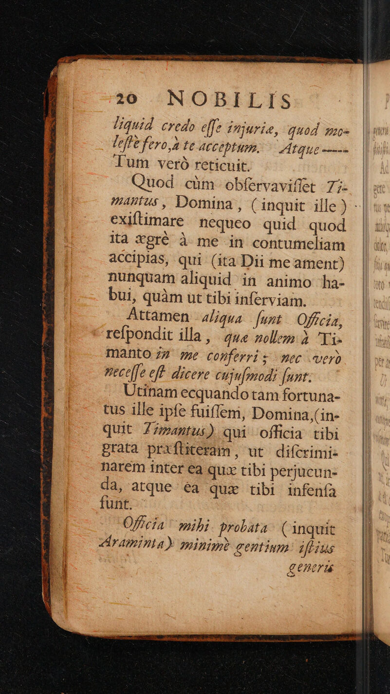 I Pens UCM SRI UE FOSBCEN OHNE SECRET E : GPTRERS DE 6s PEXUUOR UN m. liquid credo effe Unjurie, quod mu leffe fero,2 te ACCODEMIR. — Mte o---- lum veró reticuit. Quod cüm obfervaviffet 7;- asus, Domina, (inquit ille ) - exiftimare nequeo quid quod ita Xgré à me in contumeliam accipias, qui (ita Dii me ament) nunquam aliquid in animo ha- ui quàmuttibiinferviam. Attamen - 4/igua Junt — Officia, refpondit illa , 444 zoll: à Ti. manto 77 7e copferri. mec vero Vece[fe eff. dicere cuju[omodi [uzt. Utinam ecquando tam fortuna- tus ille ipfe fuiffem, Domina,(in- quit Zz/antui) qui officia tibi grata prxfüteram, ut difcrimi- narém inter ea qux tibi perjucun- da, atque éa qui tibi infenfa funt. Officia mibi probata (inquit raminta) minig gentium: iflius ; genera Meca MM a LT Nu AG acc 1
