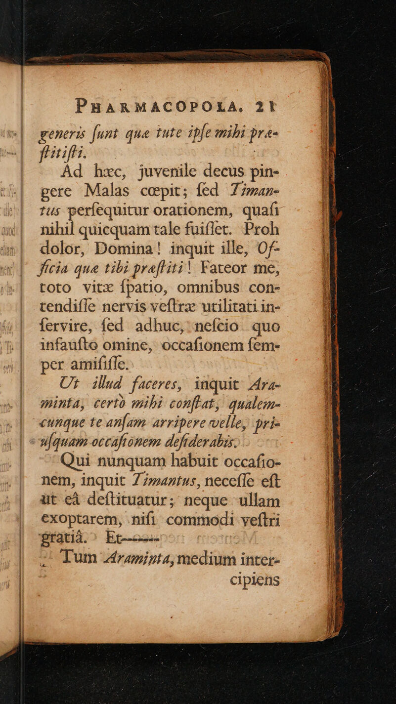 generis [unt qua iute ipfe mibi pra- fiirifhi. | Ád hzc, juvenile decus pin- gere Malas cepit; íed Z7man- 1us perfequitur orationem, quafi nihil quicquam tale fui(let. Proh dolor, Domina! inquit ille, Of- fícia que tibi prafliti! Fateor me, toto vitx fpatio, omnibus con- tendifle nervis veftrz utilitati in- fervire, fed adhuc, nefcio. quo infaufte omine, occafionem fem- per amififfe. Ut ilud faceres, inquit Ara- mina, certo mibi conflat, qualem- cunque te an[am. arripere velle, pri- uifquam occaftonem deftder abis: Qui nunquam habuit occafio- nem, inquit Z7742t4s, neceffe eft üt eà deftituatur; neque ullam exoptarem, .nifi commodi veflri fratià.^ Ec--——- : 2CJum Zrzeigta,medium inter- cipiens