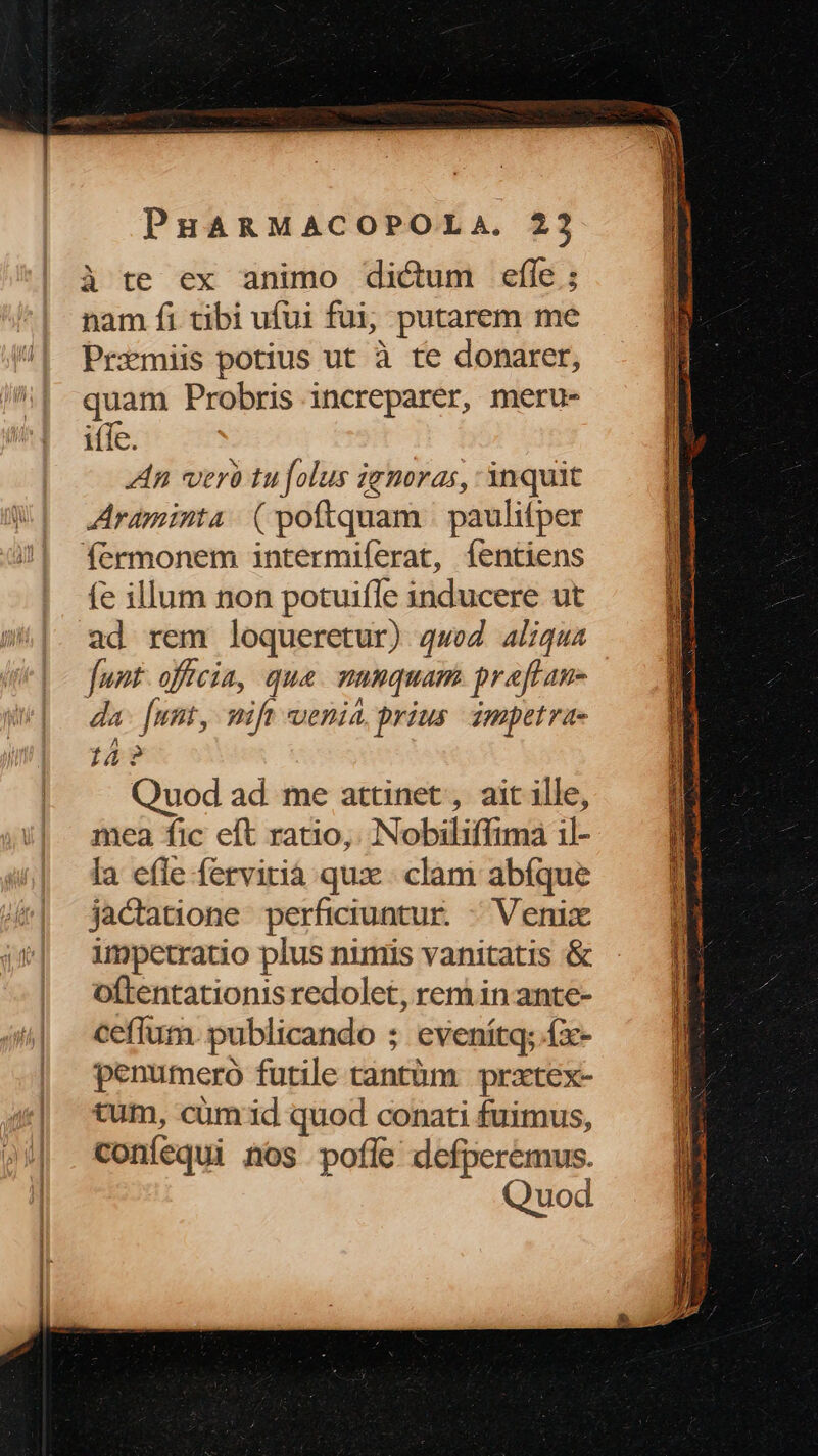 à te ex animo dicum efíe ; nam fi tibi ufui fui, putarem me Prxmiis potius ut à te donarer, quam Probris increparer, meru- iffe. An verà tu folus iemoras, inquit Araminta (poftquam | paulifper fermonem intermiferat, fentiens fe illum non potuiffe inducere ut ad rem loqueretur) qwo aliqua funt. officia, qua. mumquam praftan- da [unt, eie t uenia prius ampetrae 14? Quod ad me attinet , ait ille, mea fic eft ratio, Nobiliffima il- la e(le fervirià qux. clam abfque jacdtatione perficiuntur. - Venix impetratio plus nimis vanitatis & oftentationis redolet, rem in ante- ceffum publicando ; evenítq; fx- penumeró futile tantüm prxtex- tum, cum id quod conati fuimus, coníequi nos pofle defperemus. Quod j Ewa rue eo S Se acea t cum qoIDMEDOUREGNS I IS Lecco MUEMe eA A AUSSI pMeee roce queca me VEL cunei IpNREUDE S €—— E Stet ap Yi ase ie, Moni ii cat qi ap SUD Cota DI — Le EE Pues E NEED XE SE: WE EEINCIT 2H aiio P calo o Ord e a N e omá
