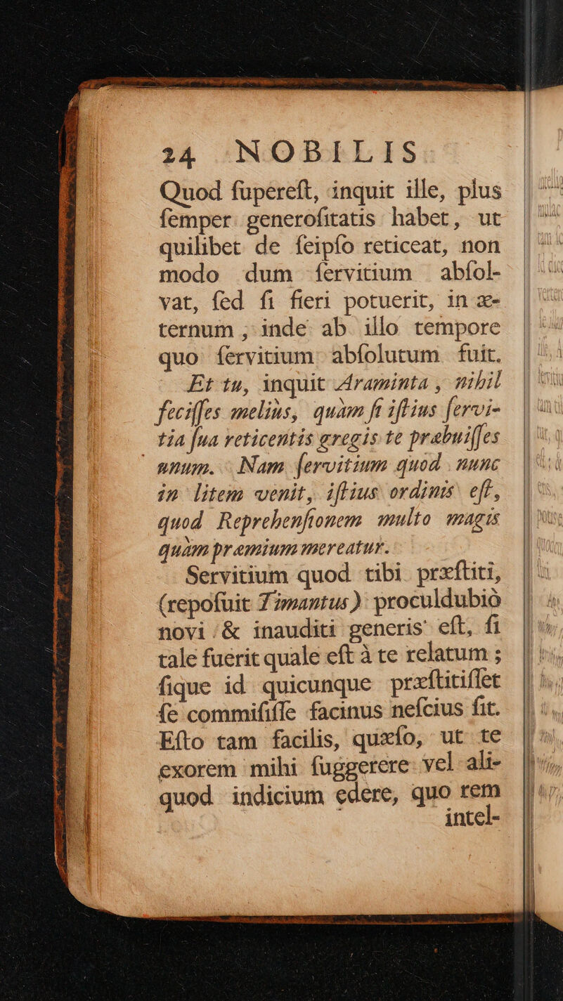 Quod fupereft, inquit ille, plus femper. generofitatis habet, ut quilibet de feipío reticeat, non modo dum fíervitium —abíol- vat, fed fi fieri potuerit, in x- ternum ; inde: ab. illo tempore quo fíervitium. abfolutum fuit. Et tu, inquit .Araminta , ttibil féciffes melius, quàm ft ifius [ervi- tja [ua veticentis gregis te prabuifes in litem venit, iflius ordinis eff, quod Reprehenftonem. multo. magis quam premium mereatur. Servitium quod tibi. prxftiti, (repofuit Zmantus): proculdubio novi;&amp; inauditi generis eft, fi tale fuerit quale eft à te relatum ; fique id quicunque prxftitiflet (e commififTe facinus nefcius fit. Efto tam facilis, quxío, ut te exorem mihi fuggerere- vel ali- quod indicium edere, quo rem intel-