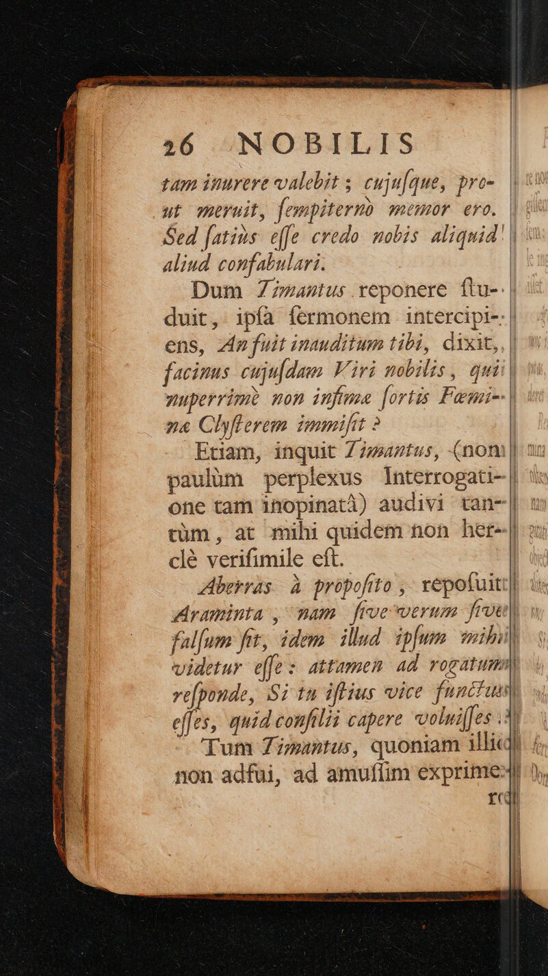 mmt Agnes uten queues o nisu Obiter pp I IU EM Er dr pM: T: LEE E cg 3r Gi. reni. B c NE 6 56 NOBILIS duit, ipía fermonem intercipi-: | ens, z4p fuit inauditum tibi, dixit, facinus cujufdam Viri mobilis, qui. yuperrimi non infima [ortis Faemni-: | n&amp; Clyflerem nmi 2 | Etiam, inquit Zzmtus, (nom | nx paulüm perplexus lnterrogati- | one tam inopinatà) audivi tan-| c càüm, at mihi quidem non het-| ox clé verifimile eft. | Aberras. à propofito ,- vepotuiti| Araminta , mam froe verum frou| falfum fet, idem illud ipfum mibi videtur effe: attamen ad rogatum) re[ponde, Si tà iftius vice funcfum effes, quid confilii capere volui(es .5 Tum Zimantus, quoniam illi«t | non adfui, ad amuflim exprime» fcr