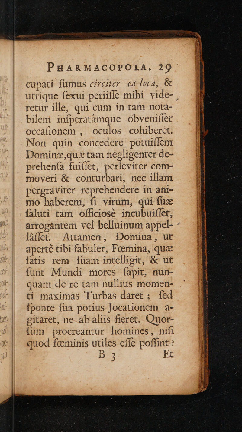 cupati fumus circiter ea loca, & retur ille, qui cum in tam nota- bilem infperatàmque obveniflet occafionem , oculos cohiberet. Non quin concedere potuiffem Dominz,qus* tam negligenter de- rehen(ía fuiflet, perleviter com- moveri & conturbari, nec illam pergraviter reprehendere in ani- mo haberem, fi virum, qui fux faluti tam officiose incubuiflet, làáffet. Attamen, Domina, ut aperté tibi fabuler, Femina, qux fatis rem fuam intelligit, & ut funt Mundi mores fapit, nuri- quam de re tam nullius momen- ti maximas Tlurbas daret ; fed fponte fua potius Jocationem a- gitaret, ne-abaliis fieret. Quor- ium procreantur homines, nifi quod fceminis utiles efle poffint? D 3 FI