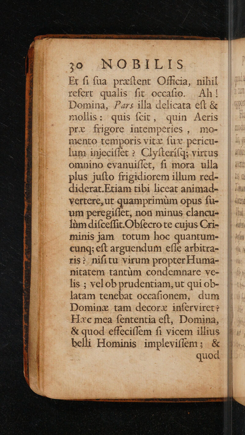 Ec fi fua. przftent. Officia, nihil refert qualis fit. occafio. |.Ah ! Domina, Pars illa delicata eft &amp; molis: quis ícit, quin Aeris pre frigore intemperies , mo- mento temporis vitz fux. pericu- lum injeciffet ? Clyíterifq; virtus omnino evanuiffet, fi mora ulla plus jufto frigidiorem illum red- diderat.Etiam tibi liceat animad- vertere,ut quamprimum opus fu- um peregiílet, non minus clancu- Iàm difceffit.Obfecro te cujus Cri- minis jam totum hoc quantum- cunq; eft arguendum efle arbitra- ris? nifitu virum propter Huma- nitatem tantum condemnare ve- lis ; vel ob prudentiam, ut qui ob- latam tenebat occafionem, dum Dominz tam decor inferviret? Hxc mea fententia eft, Domina, &amp; quod effeci(lem fi vicem illius belii Hominis impleviflem ; &amp; quod