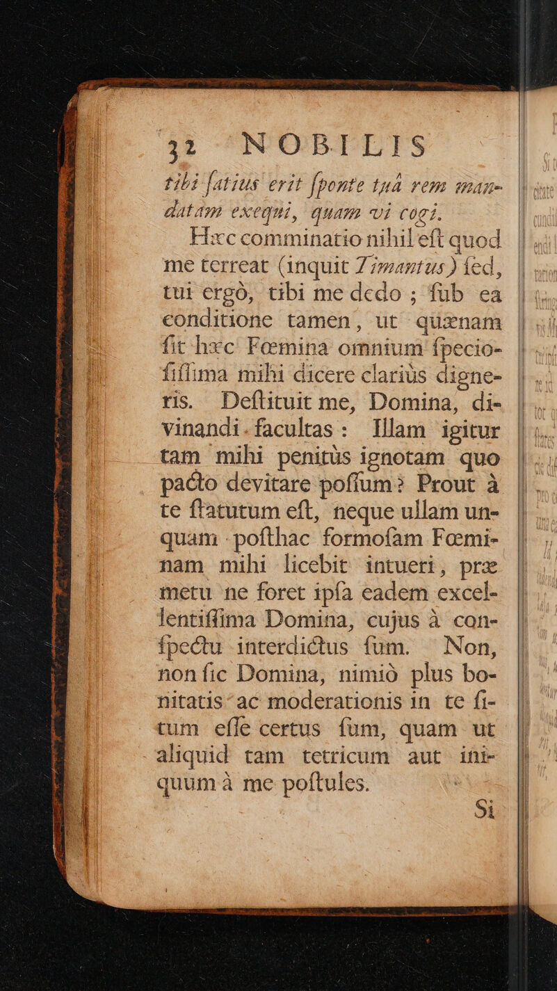 34» N'UORTLTS tibi [atius erit fponte tuà rem maz- datam exequi, quam vi cogi. Hxc comminatio nihil eft quod me terreat (1nquit Z7agtus ) fed, tui ergó, tibi me dedo ; füb ea conditione tamen, ut quxnam fit hxc Femina omnium fpecio- fiflima mihi dicere clariüs digne- ris. Deflituit me, Domina, di- vinandi.facultas : Illam igitur tam mihi penitus ignotam. quo pacto devitare poflum? Prout à te flatutum eft, neque ullam un- quam -pofthac formoíam Fami- nam mihi licebit intueri, prz metu ne foret ipía eadem excel- lentiffima Domina, cujus à con- Ípectu interdictus fum. Non, nonfíic Domina, nimió plus bo- nitatis^ac moderationis 1n. te fi- tum efle certus fum, quam ut aliquid tam tetricum aut ifi- quumà me poftules. Si