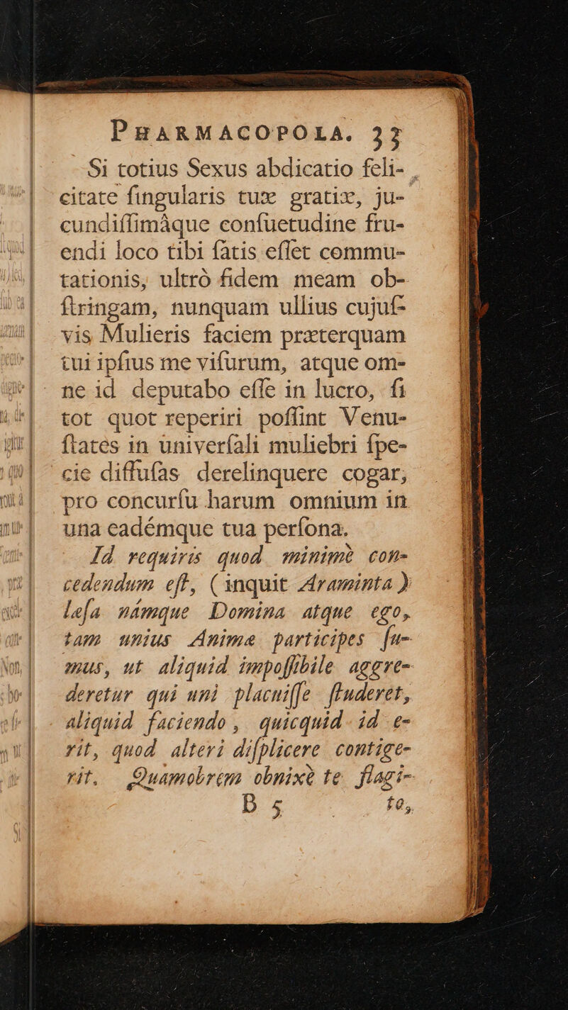 citate fingularis tux gratix, ju- cundiffimáque confuetudine fru- endi loco tibi fatis eflet commu- tationis, ultró fidem meam ob- ftringam, nunquam ullius cujuf- vis Mulieris faciem prxterquam tui ipfius me vifurum, atque om- ne id deputabo effe in lucro, fi tot quot reperiri poflint Venu- ftates in univeríali muliebri fpe- cie diffufas derelinquere cogar; pro concurfu harum omnium in una eadémque tua períona. Jd requiris quod. minimi com- le[a. námque Domina atque. ego, deretur. qui uni placuiffe - fluderet, Aliquid faciendo , | quicquid id .e- rit, quod alteri difplicere. contige- D 4. £0; TEXNEQr DUE