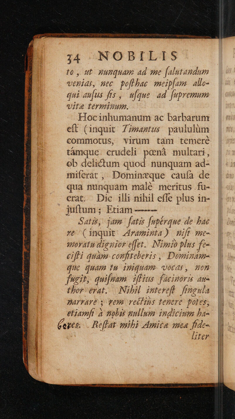 to , ut. nunquam ad sme [alutandum verias, mec poflbac meip[um allo- qui au[us fts ,— ufque. ad. [upremum vite terminum. Hocinhumanum ac barbarum eft (inquit Zz»aztus paululüm commotus, virum tam temere támque. crudeli poenà multari, ob delictum quod nunquam ad- miferat , Dominzque cauía de qua nunquam maié meritus .fu- erat. Dic ill: nihil effe plus in- juftum; Etiam —---- Satis, aps fatis [pérque de bae re- (inquit. dramista) mit me- quovatu dieuior effet. Nigoio plus fe- eifli quam: confiteberis ,^ Dominame- quo quam fu 1Huguame otras, Hom fugit, qui[fmam. iffius. facinoris ar- thor érat..— Nibil. intereft. feneula narrare. wey vetfins tenere. poles, etiamft à nobis nullum indicium ba- (eges: Reffat. mihi mita mea ftde-. Iter