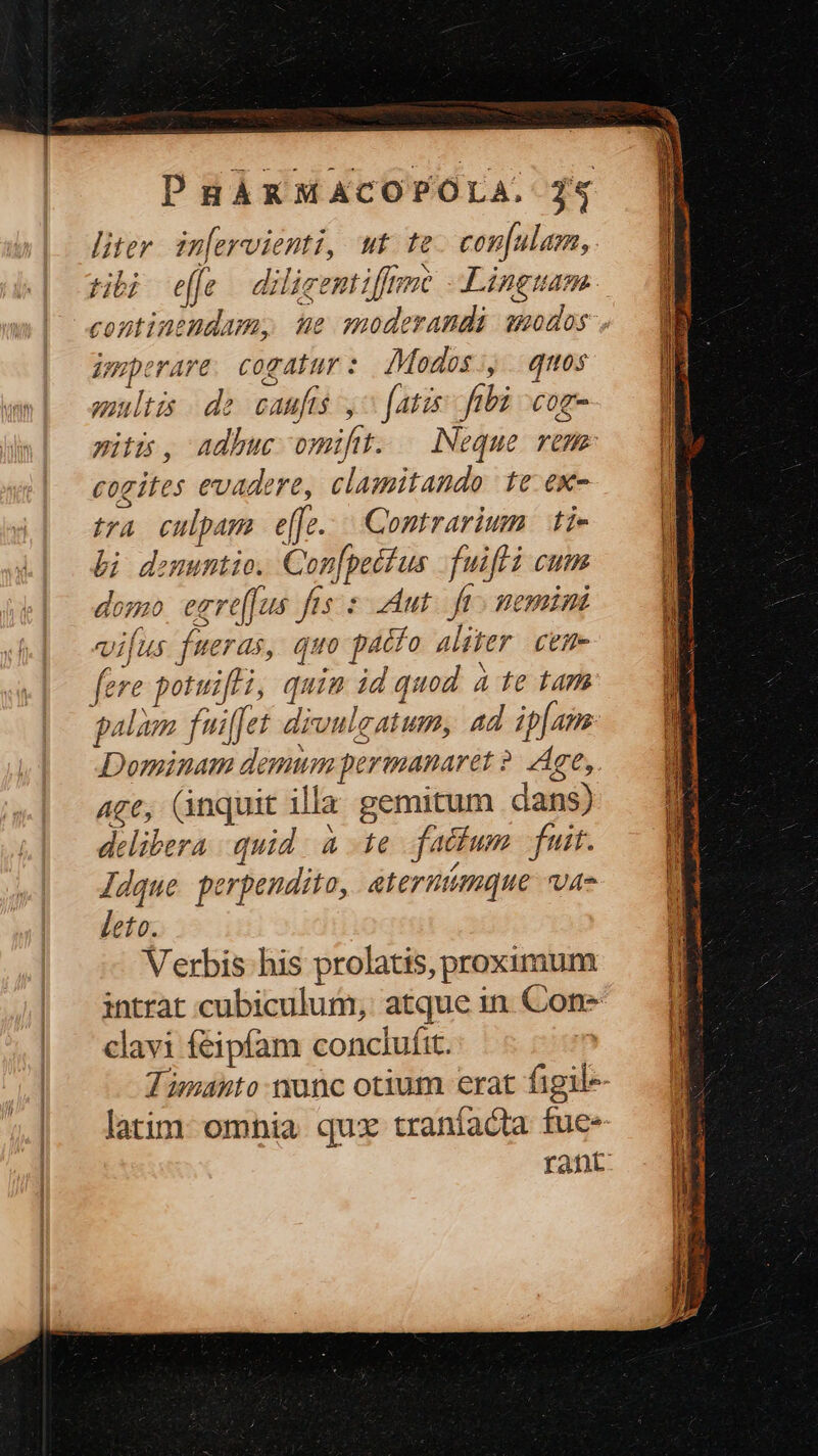 liter. in[ervienti, wt te. confulam, imperare. cogatur : IModos:, qos multis de caufis ,^ [atis ftbi -cog- piti, adhuc omift. Neque remm cogites evadere, clamitando te ex- delibera quid. à 1e fatfum fuit. Jdque perpendito, aterntmque vae leto. Verbis his prolatis, proximum intrat cubiculum, atque in Con* clavi feipfam conclufit. : ? d UU ELO: €—À IET t aem nuc