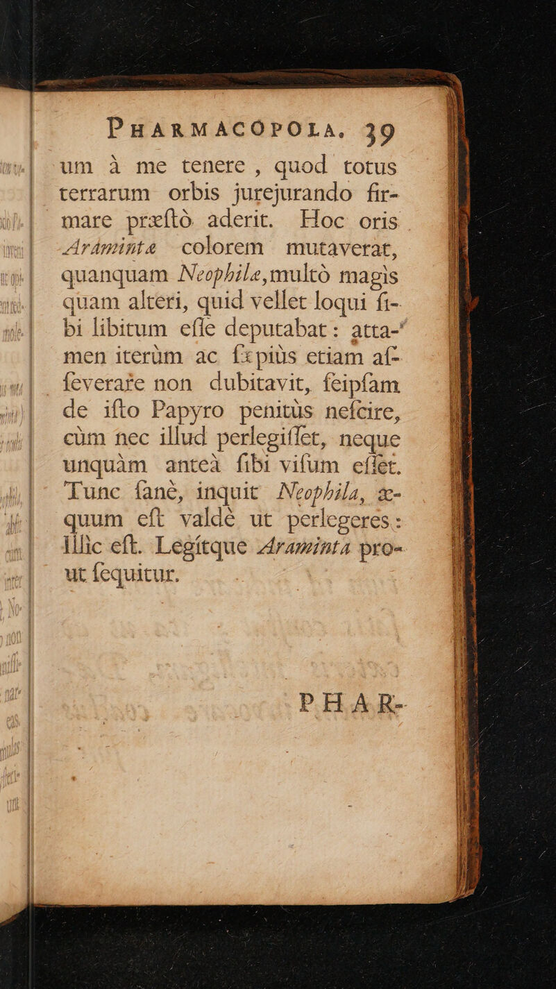 um à me tenere , quod totus terrarum orbis jurejurando fir- mare prxító aderit. Hoc oris Aráminte colorem | mutaverat, quanquam ANeophile,multó magis quam alteri, quid vellet loqui fi- bi libitum efle deputabat: atta-' men iterüm ac Ííxpius etiam af- feverafe non dubitavit, feipfam de ifto Papyro penitus nefcire, cüm nec illud perlegiflet, neque unquàm anteà fibi vifum eflet. lunc fane, inquit Neophia, zm- quum eft valdé ut perlegeres : llic eft. Legítque zdraminta pro- ut fequitur.