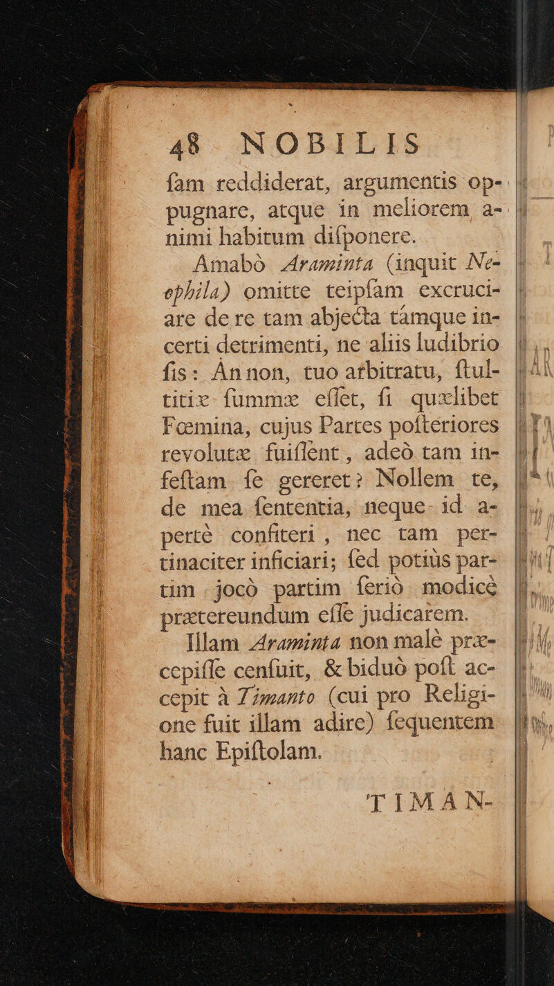 fam reddiderat, argumentis op- pugnare, atque in meliorem a- nimi habitum difponere. Amabó raminta (inquit Ne- ephila) omitte teipfam excruci- are dere tam abjecta tamque in- certi detrimenti, ne aliis ludibrio fis: Annon, tuo atbitratu, ftul- titie fumme eflet, fi. quxlibet Feemina, cujus Partes pofteriores revolutz fuiflent , adeó tam in- feftam. fe gereret? Nollem te, de mea fententia, neque- id. a- perté confiteri , nec tam per- tinaciter inficiari; fed potius par- tim .jocó partim íerió. modice pratereundum efle judicarem. Illam ztraminta non male prx- ccpiffe cenfuit, &amp; biduó poft ac- cepit à Zzmanto (cui pro Religi one fuit illam adire) fequentem hanc Epiftolam. TIMA N-