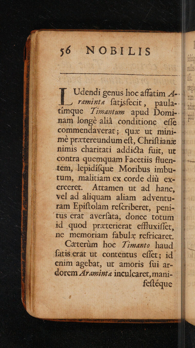 Udendi genus hoc affatim A-. l ümque Zzzaztwms apud Domi- | nam longé alià conditione effe commendaverat; quz ut fnini- mé prxtereundum eft, Chriftianie nimis charitati addicta fuit, ut contra quemquam Facetiis fluen- tem, lepidífque Moribus imbu- tum, malitiam ex corde dià ex- erceret. Attamen ut ad hanc, vel ad aliquam aliam adventu- ram Fpiftolam refcriberet, peni- tus erat averíata, donec totum id quod przterierat. effluxiffet, ne memoriam fabulx refricaret, Cxterüm hoc 7zzazto haud fatis erat ut contentus effer; id enim agebat, ut amoris fui ar- dorem Zraminte inculcaret, mani- feftéque