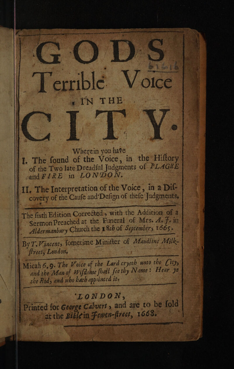 ue GODS ees Terrible Voice faiN THE | Wherein you have | I. The found of the Voice, in the Hiftory of the Two late Dreadful Judgments of PLAGE andFURE in LONDON. | | II. The Interpretation of the Voice , in 2 Dif covery of the Caufe and‘Defign of thefe ‘Judgments, : The fixth Edition Corrected, with the Addition of a Sermon Preached at the Funeral of Mrs. A, F, in Aldermanbury Church the x 82h of September; 1605. Sf Sanam het By T. Vincent, fometime Minifter of Mandlins Milk- Breet, Landon, SERRE ST CN aR EASE NN ac Micah 6.9- The Voice of rhe Lerd cryeth unto the (ity, and the Man of Wifdome [hail fee thy Name: Hear ye the Rod&gt; and who hath appointed ite . ee 2 + EONDON, Printed for George Calvert, and are to be fold at the Béblein Fewen-firect, 1668.