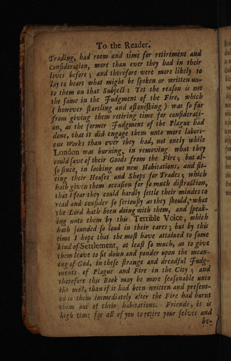 To the Reader. | frading, had room and time for retirement and confideration, more than ever they bad in their lives before ; and therefore were more likely to lay to heart what might: be {poken or written une so them on that Subject: Tet the reafon is not she {aime in the Fudgment of the Fire, which (however flartling and aftonifbing ) was fo far from giving them vetiring time for confiderats- on, as the former Fuagment of the Plague bad done, that it did engage them unto -more labort- ous Works than ever they had, not onely while London was burning, in removing what they could (ave of their Goods from the Fires but al- (o fince, in looking ont new Habitations, and fit- ting their Houfes and Shops for Trades 5 which hath given them occafion for fo much diftrattion, shat 1féar they could hardly fettle their mindes to yead and confider fo ferioufly as they foould;- what she Lord hath been doing with them, and |peak- ing nto them by this. Terrible Voice, which hath founded fo loud in their cares; but by this time 1 hope that the moft have attained to fome kind of Settlement, at leaft fo muchs ab to give shem leave to fit down and ponder spon the mcar- ing of God, inthefe firange and dreadful Fude- ments. of Plague. and Fire in the City ana therefore this Book may be more feafonable unto phe mods than if it had been written and prefent- cd io thews inimediately after the Fire had burnt them out of thein habitations.» Friends, it # high time for all of you toretire your {elves and ¢