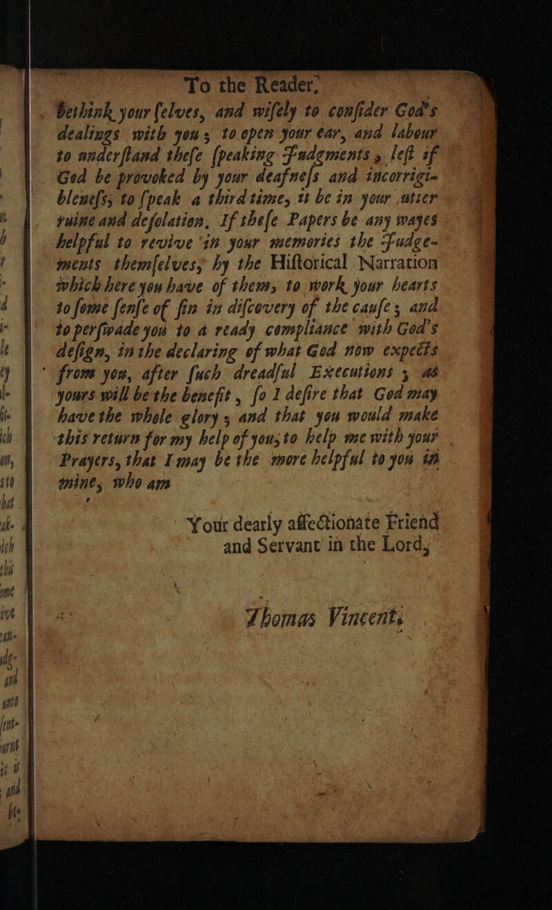 bethink your (elves, and wifely to confider God's dealings with yous to.open your ear, and labour to auderfland thefe [peaking Fadgments , left of blewefs; to {peak a third time, u be in your ,utier yuine and defolation, If thefe Papers be any wayes ments themfelves, hy the Wiftorical Narration which here you have of them, to work your hearts to fome fenfe of fin in difcovery of the canfe; and to perfwade you to a ready compliance mith Goa’s defign, inthe declaring of what God now expects yours will be the benefit , fo 1 defire that God may have the whele glory, and that you would make Prayers, that I may be the more helpful to you ta mine , who ai Your dearly affectionate Friend ' and Servant in the Lord, Ahomas Vincents