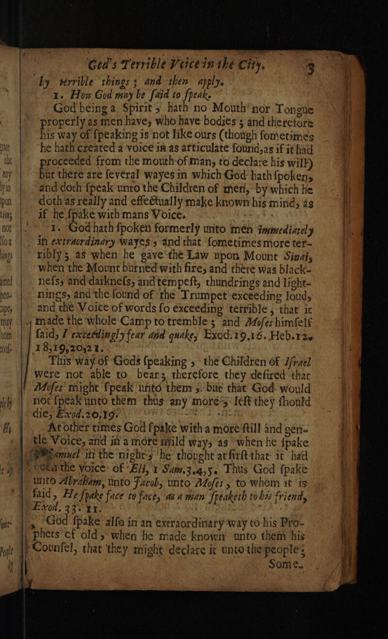 by verrible things s and then apply, | 1. How God may be [aid to {peak God being a Spirit hath no Mouth’nor Tongue roperly as men have, who have bodies $ and theretore Bie way of {peaking is not like ours (though fometimes he hath created a voice in as articulate found,as if it had roceeded from the mouth of man, to declace his will) be there are feveral wayes in which God: hath {poken, atid doth {peak unto the Children of men, by which he doth as really and effectually make known his mind, 4s if he fpake with mans Voice. | 1. God hath fpoken formerly unto men iasmediarely _ in extraordinary wayes:’s and that ‘fometimes more ter- ribly; as when he gave'the Law upon Mount Sizai, when the Mount burned with fire; and there was black- _ nefsy and darknefs, andtempeft, thundrings and light- -nings, and the found of ‘the Trumpet ‘exceeding loud, | and the Voice of words fo exceeding ‘terrible , thar ic | made the whole Camp to tremble ; and 46fes himfeif faid, f exceedingly fear and quake, Exod.19,16. Heb. 12. 18,19,20,21.. This 'way.of Gods {peaking the Children of J/-zel were not able to bears therefore they defired that Mofes' might {peak untd them 5. bur that God would not fpeak unto them thus any mores: left they thould | die, Exvod.20,19: wets SoH | |. Atother'times God fpake with a more fiill and gen- | tle Voice, and in a more mild way; a3 ‘when he {pake QP amnel itt the nights ‘he thought atfirft thar it had Peta the voice: of Eli, 1 Sate.3.4,5. Thus God fpake | unto Abraham, into Facobs unto Adofes 5 to whom it ‘is | aid, He fpake face to face, ‘asa wean fpeaketh to his friendly WA xo. 33°. Ir. SANG : God fpake alfo in an extraordinary way to his Pro- | phets cf old; when he made known unto them his |) Counfel, that they might declare it unto the'people: | He ee Some.