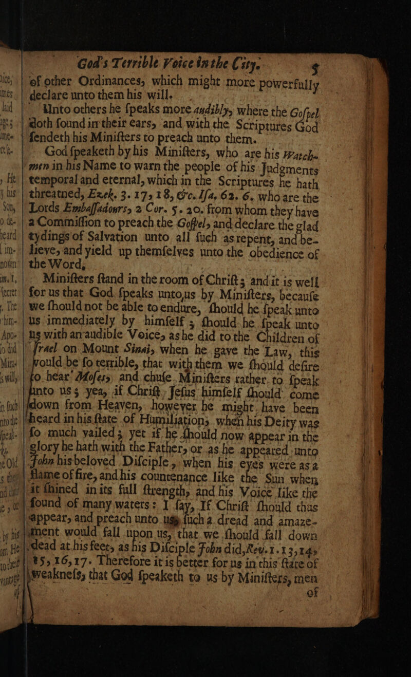 declare unto them his will. . . _, Unto others he {peaks move audibly, where the Gofpel God fpeaketh by his Minifters, who are his atcha men in his Name to warn the people of his Judgments temporal and eternal, which in the Scriptures he hath threatned, Ezek. 3.1718, Ge. Ufa, 62. 6. whoare the a Commiffion to preach the Goffel, and declare the glad tydings of Salvation unto. all fuch as repent, and be- jieve, and yield np themfelves unto the obedience of the Word, Minifters ftand in the room of Chrifts andit is well we fhould not be able toendure, fhould he {peak unto ould be'fo terrible, that withthem we thould defire nto us$ yea, if Chrift, Jefus himfelf thould’ come down from. Heaven, however be might. have been fo much yailed; yet if he thould now appear in the a he hath with the Father, or as he appeared unto idead at.his feet, as his Difciple Foba did, Rew. 1.1 35245 of