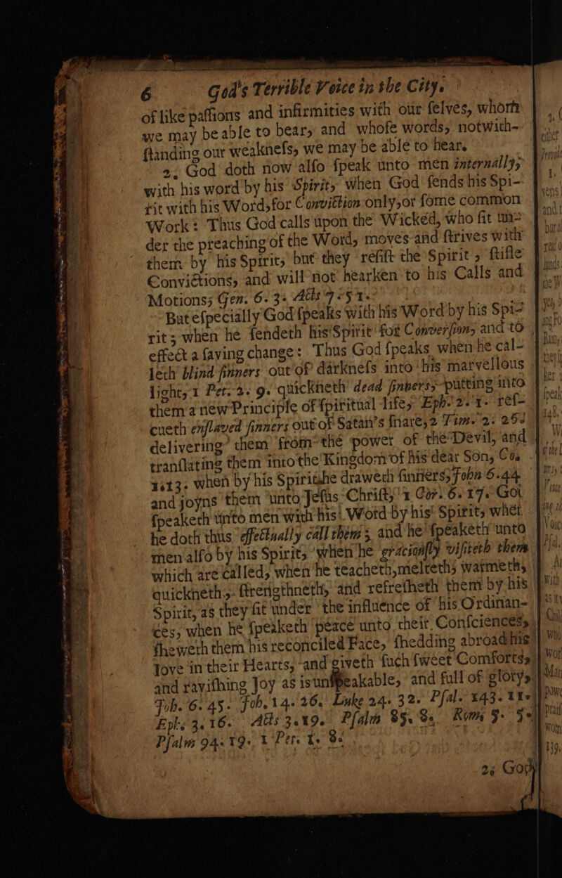 ot ne gene a cho ne wee, ead 6 God's Terrible Voice in the City. of like paffions and infirmities with olir felves, whorh we may beable to bear, and whofe words, notwith- ftanding out weaknefs, we may be able to hear. +. God doth now alfo fpeak unto men internally; with his word by his Spirit, when God fends his Spi- Hit with his Word for € onvittion only,or fome common Work: Thus God'calls tpon the’ Wicked, who fit un der the preaching of the Word, moves and ftrives with them by his Spirits’ but they réfift the Spirit ftifle Conviétions, and will’not hearken to his Calls and Motions; Gen. 6. 3-,Atts-7<5 1. * But efpecially'God {peaks with his Word by his Spi2 J ~ effect a faving change: Thus God {peaks when he cal- light, 1 Per. 2+ 9: quickneth dead inners; putting sar We them a new Principle of fpiritual lifes Eph.'2.'r- pac: pie cueth enjlaved finners out of Satan’s Inare,2 Tim. 2: 25 Hab. delivering’ them fromthe power of thée’Devil, and |, 4613. when by his Spirighe drawech finiters; Foba 6.44 and joyns them ‘unto Jefus Chrifty’ 1 Cor) 6. 17 Got {peakerh tito men with his’, Word by his’ Spirits whet | he doth thus effectually call them; and he fpeaketh unto | men alfo by his Spirit, ‘when ‘he erdcioally ‘vifiterh them al which are called, when he teacheth,melteths warmeth, quickneth: ftrerigthneth, and refrefheth them by his Spirit, as they fat under the influence of ‘his Ordinan- ces, when he fpeaketh peace unto their, Confciencess fheweth them his reconciled’Face, fhedding abroad nis Jove in their Hearts, ‘and civeth fuch {weet Comforts. and rayithing Joy as isunfpeakable, and full of glory»: Fob. 6. 45 « Fob. 14+ 26. Luke 24. 32. Pfal. £43. Xe) Epls 3.16. Aus 3.19. Plali 85.8s. Kom §- 3°) Pfalias 94.19» 1 Pete ke Be