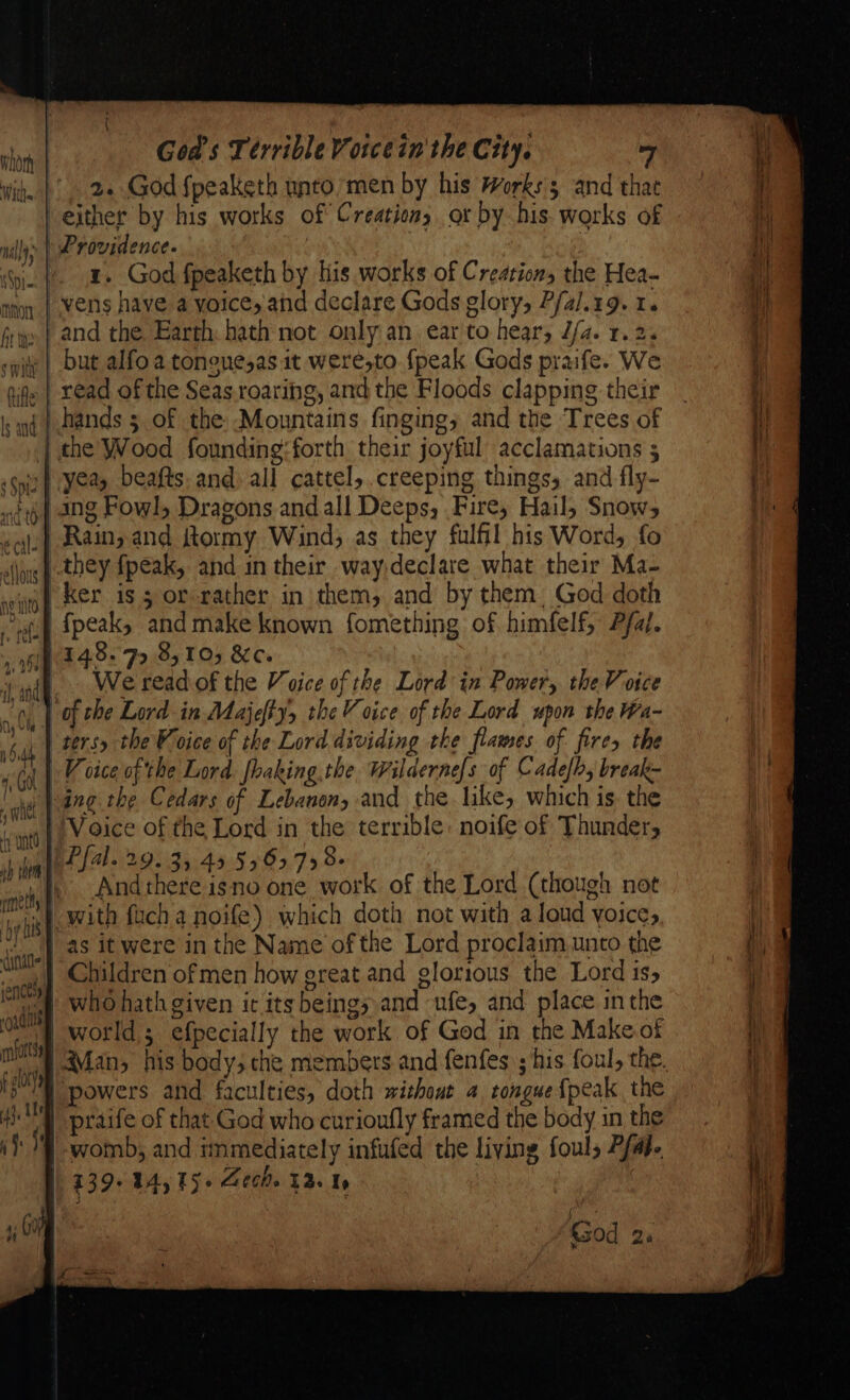 . 2..God fpeaketh untomen by his Works's and that either by his works of Creations or by his. works of ) Providence. | » x. God fpeaketh by his works of Creation, the Hea- /vens have a voice, and declare Gods glory, P/al.19. 1. »| and the Earth: hath not only an ear to hear, J/a. 1.2. but alfo a tonguesas it were,to {peak Gods praife. We read of the Seas. roaring, and the Floods clapping their | hands 3 of the: Mountains finging, and the Trees of | the Wood founding:forth their joyful acclamations 5 “Ker is 5 or rather in them, and by them. God doth uff {peak, and make known fomething of himfelf, Pal. 148.7 8,10; &amp;c. at Wereadof the Voice of the Lord in Power, the Voice | of the Lord in Majefty, the Voice of the Lord upon the Wa- ters the Voice of the Lord dividing the flames of fires the V cice of the Lord. fhaking.the. Wildernefs of Cadelby break- bang the Cedars of Lebanon, and the like, which is. the Voice of the Lord in the terrible: noife of Thunder, | Pfal. 29.35 49 556798- Andthere isno one work of the Lord (though not as it were in the Name of the Lord proclaim unto the ,| Children of men how great and glorious the Lord is, | who hath given ir its beings and ufe, and place inthe af world; efpecially the work of God in the Make of powers and faculties, doth without 4 tongue {peak the | praife of that God who curioufly framed the body in the } womb; and immediately infufed the living fouls Pfaje 139-44, 15. Gech. 13s Us