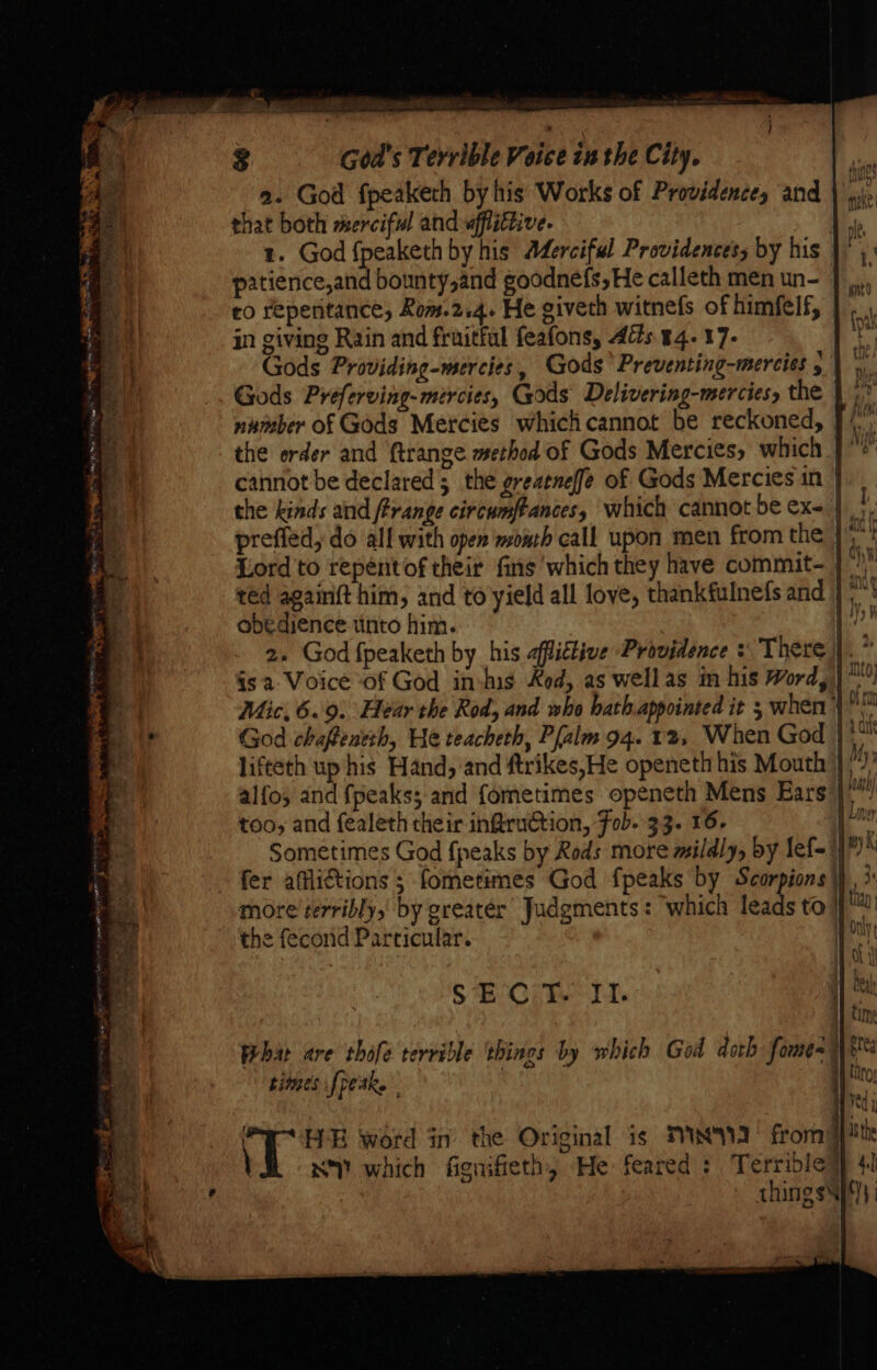 a. God fpeaketh by his Works of Providence, and that both merciful and «fflittive. Mp 1. God fpeaketh by his Aderciful Providences, by his | patience,and bounty,and goodnefs,He calleth men un- | ,.,, ro repentance, Rom.2.4. He giveth witnefs of himfelf, in giving Rain and fruitful feafons, Adis. 44. 17- ey Gods Providing-mercies, Gods’ Preventing-mercies 5) 9 Gods Preferving- mercies, Gods Delivering-mercies, the |) number of Gods Mercies whichcannot be reckoned, } (; the erder and ftrange method of Gods Mercies, which | cannot be declared 5 the greaeneffe of Gods Mercies in | the kinds and range circumftances, which cannot be ex- |, prefléd, do all with open month call upon men from the |): Lord to repéntof their fins which they have commit- | * red againft him, and to yield all love, thankfulnefs and } obedience unto him. k 2. God fpeaketh by his affittive Providence + There is a- Voice of God in-his Rod, as wellas in his Word, |: Mic, 6.9. Hear the Rod, and who hath.appointed it 5 when)” God chaffentth, He teacheth, Pfalm 94. 12, When God }* lifteth up his Hand, and ftrikes,He openeth his Mouth };) alfo; and {peakss and fometimes openeth Mens Ears |” too, and fealeth their infruction, Fob. 33. 16- ym Sometimes God {peaks by Rods more mildly, by lef= 1)” ~ fer afliGtions ; fometimes God fpeaks by Scorpions \), >: more terribly, by greater Judgments: ‘which fot to i the fecorid Particular. Goh SE Ci i. f ' H-E word in the Original is TY] fromy VY which fienifieth, He: feared : Terrible] things}!