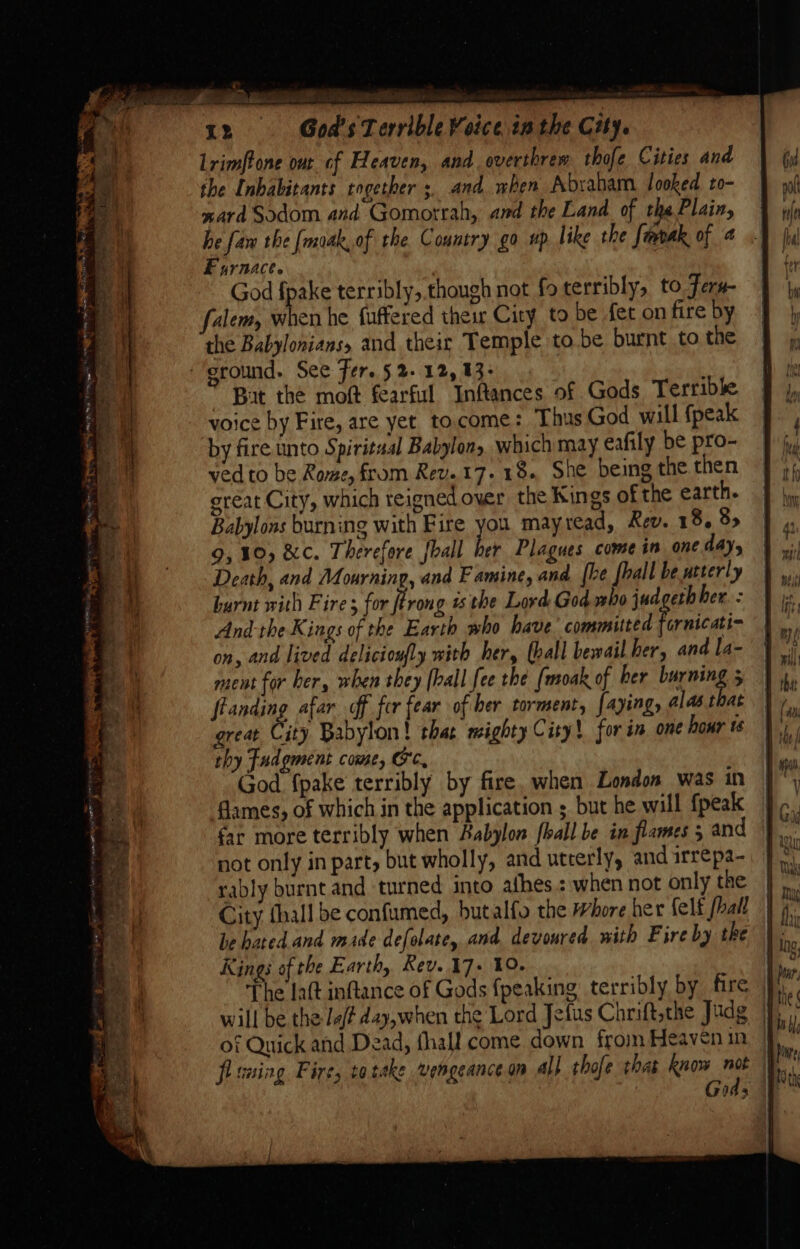 + 12 God's Terrible Voice in the City. Lrimftone out of Heaven, and overthrew thofe Cities and the Inhabitants together ;, and when Abraham. looked to- ward Sodom and Gomorrah, and the Land of the Plain, he faw the [moak, of the Country go up. like the fmbak of 4 Furnace. | God fpake terribly, though not fo terribly, to Feru- falem, when he fuffered their City to be fet on fire by the Babyloniansy and their Temple to.be burnt to the ‘ground. See Fer. 5 2- 12, 13:  Bat the moft fearful Inftances of Gods Terrible voice by Fire, are yet tocome: Thus God will {peak by fire unto Spiritual Babylon, which may eafily be pro- ved to be Rome, from Rev. 17.18. She being the then great City, which reigned over the Kings of the earth. Babylons burning with Fire you. mayread, Rev. 18. 8&gt; 9,10, &amp;c. Therefore {hall her Plagues come in one day, Death, and Mourning, and F amine, and [he fhall be utterly burnt with Fire; for ftrong is the Lord God who jud eth her. : And-the Kings of the Earth who have’ committed fornicati- on, and lived delicioufly with her, (ball bewail her, and la- nent for ber, when they [ball fee the (moak of her banings 5 flanding afar of fer fear of ber torment, faying, alas toat great City Babylon! that mighty Cisy! for in one hour 1s thy Fudgment come, OC, God {pake terribly by fire. when London was in flames, of which in the application ; but he will {peak far more terribly when Babylon [hall be in flames 5 and not only in part but wholly, and utterly, and irrepa- rably burnt and turned into athes.: when not only the City thall be confumed, butalfo the Whore her felt [hall be hated and made defolate, and devoured with Fire by the Kings of the Earth, Rev. 17+ 10. Cc of Quick and Dead, fhall come down from Heaven in, | flsuing Fire, tatake vengeance on all thofe thas Row not 04&gt;