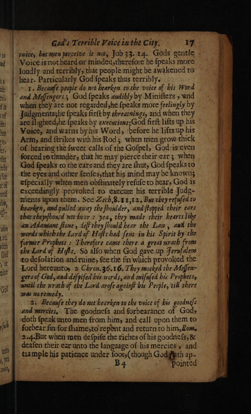 ‘nto t,o Goa's Terrible Voice nthe City. 17 ~ 1. Becaufe people do not hearken.to.rhe voice of his Word when they are not regarded,he fpeaks more feelingly by Voice, and warns bys Word, -before he lifts up his \rin, and ftrikes with his Rod; when men grow thick forced rothunder, that he may pierce their ear 5 when God fpeaks to the eatsiand they are fhut, God {peaks to the eyes and other fenfes,that hig mind may be knowns efpecially when:men obftinately refufeto hears God 4s hearken, and pulled away the fhoulder, and {topped their ears tharcheyfbouid norbenr : yea, they made their hearts like Lord hereuntoy 2 Chron. 36,16. They mocked the Mefen- 2: Becanfe they do not hearken to the veice of bis goodne/s forbear fin for fhame;to repent and return to him, Zom. 2.4.But when men defpife the riches of his goodnefs, &amp; tiample his patience under foor,(though Godyfth ap- B4 .- Pojnted