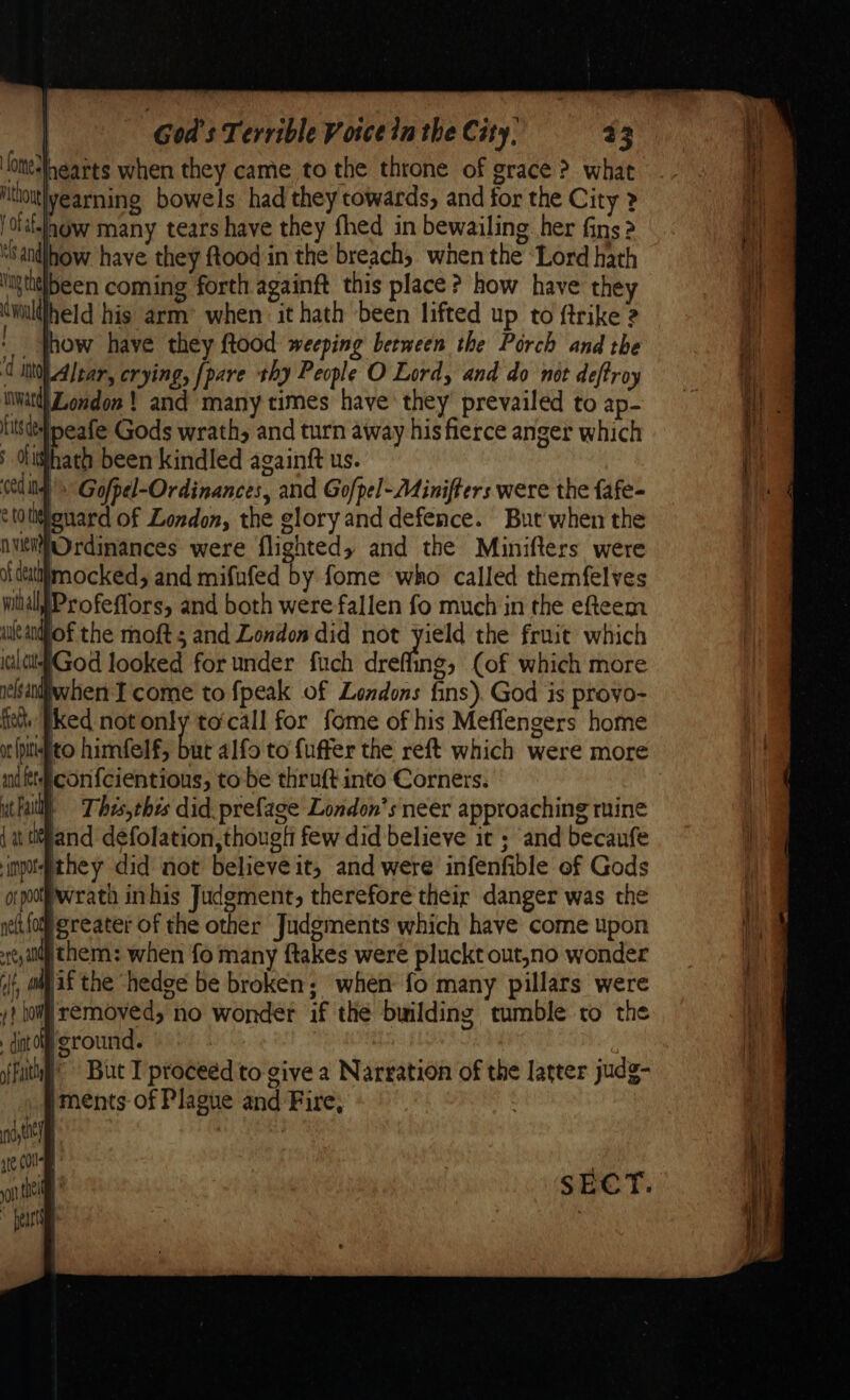 ote-Ihearts when they came to the throne of grace ? what thou yearning bowels had they towards, and for the City > ta-lagw many tears have they {hed in bewailing: her fins 2 “sandlhow have they ftood in the breach, when the ‘Lord hath Vig taglbeen coming forth againft this place? how have the cwuuldheld his arm’ when ‘it hath been lifted up to ftrike 2 _ thow have they ftood weeping between the Porch and the d INOAlear, crying, [pare thy People O Lord, and do not deftroy nwatd) London ! and many times have they’ prevailed to ap- It de peafe Gods wrath, and turn away his fierce anger which ; disthath been kindled againft us. Cedi Gofpel-Ordinances, and Gofpel-Ainiffers were the fafe- tifenard of London, the glory and defence. But when the nvti@Ordinances were flighted, and the Minifters were catiimocked, and mifnfed by fome ‘who called themfelves witélpProfeffors, and both were fallen fo much in the efteem ialdittGod looked for under fuch dreffing, (of which more relsaniwhen Tcome to fpeak of Londons fins). God is proyo- fie. [ked not only to‘call for fome of his Meffengers home orfpitifto himfelf, but alfo to fuffer the reft which were more nd fet con{cientious, to be thruft into Corners. il) = Thes,thzs did. prefage London’s neer approaching mine and d¢folation,though few did believe it ; and becaufe imotethey did not believe it, and were infenfible of Gods orpofwrath inhis Judgment, therefore their danger was the neltfom greater of the other Judgments which have come upon @chem: when fo many ftakes were pluckt out,no wonder #if the ‘hedge be broken; when: fo many pillars were | removed, no wonder if the building tumble to the dint OOF | sffuityy’ But I proceed to give a Narration of the latter judg- iments of Plague and Fire, nytt] | ate COU mn theit i* S$ EC T. ~ peat