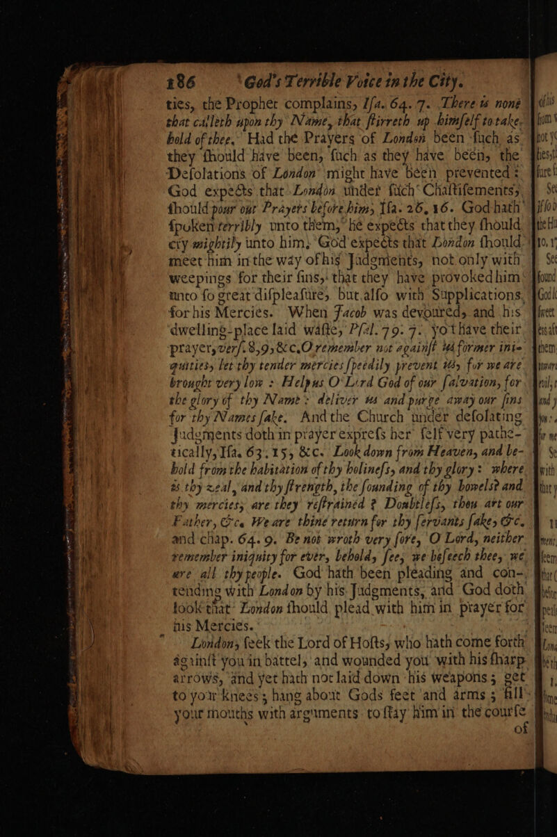 they fhould have been, fuch as they have been, the Defolations of London’ might have béen prevented : fhould pour our Prayers before him Ifa. 26,16. God-hath: meet him inthe way of his Jadements, not only with weepings for their fins, that they have provoked him mnto fo great difpleafure, but.alfo with Supplications, for his Mercies. When Jacob was devoured, and his dwelling-place laid wafte, P/al.79. 7. yothave their prayer, ver/.8,9,&amp;c.Oremember not againft ud former inte brought very low : Helpus O'Lird God of our [alvation, for the glory of thy Name: deliver ws and purge away oar fins for thy Names fake. Andthe Church under defolating Judgments doth in prayer exprefs her’ {elf very pathe- bold from the habitation of thy holinefs, and thy glory: where a. thy zeal, and thy ftrength, the founding of thy bowels? and remember iniquity for ever, behold fee, we befeech thee, we ere all thy people. God hath been pleading and con-, fis Mercies. | Nes Londons feek the Lord of Hofts,; who hath come forth arrows, and yet hach not laid down ‘his weapons; get