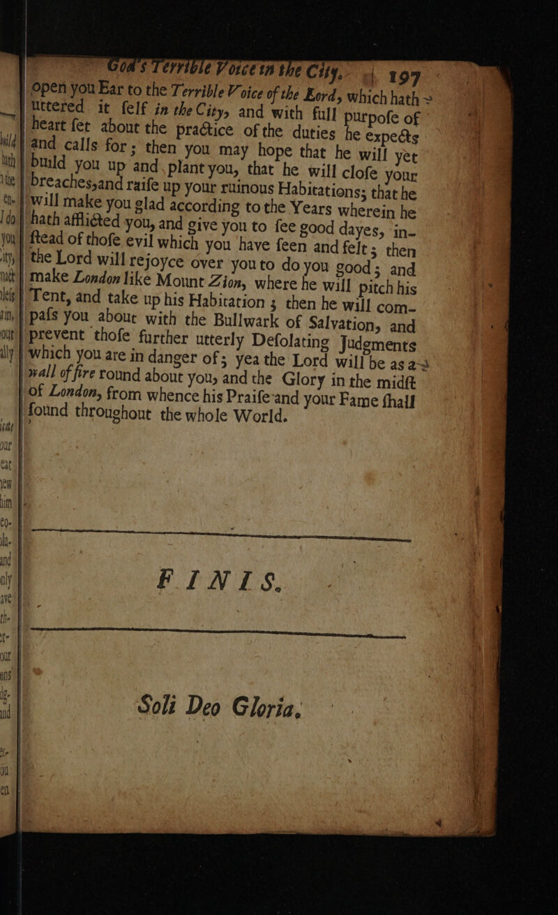 | Open you Ear to the Terrible Voice of the Kordy which hath ~ p uttered it felf in the City, and with full purpofe of | heart fet about the practice of the duties he expeéts wid} and calls for ; then you may hope that he wil! yet uth} build you up and. plant you, that he will clofe your ite | breaches,and raife up your ruinous Habitations; that he »} wall make you glad according tothe Years wherein he | hath afflicted you, and give you to fee good dayes, in- joy }|ftead of thofe evil which you have feen and felt; then y} the Lord will rejoyce oyer youto doyou good; and uit} make London like Mount Z don, where he will pitch his lel Tent, and take up his Habitation ; then he will com- im }|pafs you aboue with the Bullwark of Salvation, and out} prevent thofe further utterly Defolating Judgments | which you are in danger of; yea the Lord will be as a~ | wall of fire round about you, and the Glory in the midft | of London, from whence his Praife-and your Fame fhall | found throughout the whole World.