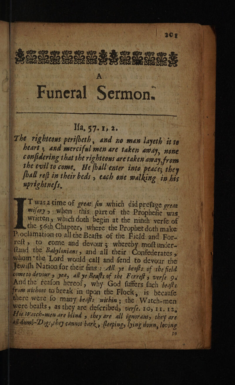 208 seenunesangess Ais : Ifa, 57.15 2. The righteous perifbeth, and no mas layeth it t0 heart ; and merciful men are taken Away, none M confidering that the righteous are taken away, from the evil to come, He [hallenter into peace; they Jball reft im their beds 5 each one walking in his uprightnefs, | Twas. time of great\ fin which did preface preat mifery &gt; .when this: part of the Prophefie | was. written y- which doth begin at the ninth’ verfe: of | the. 56ch, Chapter, ‘where the Prophet doth make pProclamation to all the Beafts, of the Field: and For- preft, to come. and devout whereby moft under- pftand the Babylonians, and all their Confederates 5 \whom the Lord would calf and fend to devour the ejewith Nation for their fins: “All ye beafts: of «the field Peometo devour yea, all ye Beats of the Ferrefts verfe 94 pAnd the reafon hereof, why. God fuffers fuch beafts from wichoat to break in atpon. the Flock, is becanfe ithere were fo many) beaf's’ within; the .Watch-men Pwere beafts s as they are defcribed, verfe. 10,11, 12, We rasch-men are blind they are all ignorants they are pall dineb-Dags they cannot bark, (leepings | ng down, loving a 70