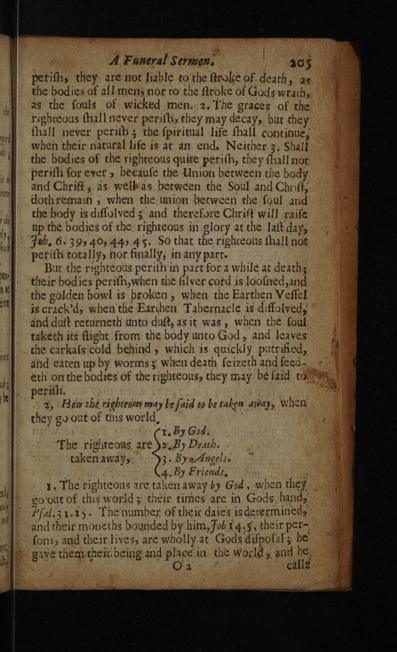 petifh, they- are not fiable to the ftroke of death, as the bodies of all mens nor to the ftroke of Gods wrath, as the fouls of wicked men. 2.The graces of the righteous fhall never perith, they may decay, but they fhall never perilh 5 the fpiritual life fhall continue, when their natural life is at an end. Neither 3, Shall the bodies of the righteous quite perifh, they fhall nor perifh for ever » beeaufe the Union between the body and Chrift, as. wellkas between the Soul and Chrift, dothremain 5 when the union between the foul and the body is diflulved 5 and therefore Chrift will raife up the bodies of the righteous in glory at the lait day, Fob. 6: 395 40,445 45. So that the righteous thall not perifhi totally, nor finally, in any part. | But the righteous perith in part for a while at death; their bodies perifh,when the filver cord is loofied,and the golden bowl is broken, when the Earthen Veffel ig crack’d, when the Earthen Tabernacle is diffolved, and duft returneth unto duft, asit was, when the foul taketh its flight from the body unto God, and leaves the carkafs cold behind, which is quickly putrified, afid eaten up by worms § when death feizeth and feed- éth onthe bodies of the righteous, they may béfaid to perith. — 2, Erow thé righteous may be faid to be taken away, When they gv out of this world, 1. By God. The rigtteous are )2 By Death. takeaways 3. ByeAngelse By , 4.. By Friends, ) 1. The righteous are taken away by Gad , when they so'out of this world; their times are in Gods hand, Pfal.31.15- Thenumber of their daies isderermined, and their moneths bounded by him, Fob14.5, their per- fons, and their lives, are wholly at Gods difpofal; he gave them their being and place in the World, and he, O2 calls