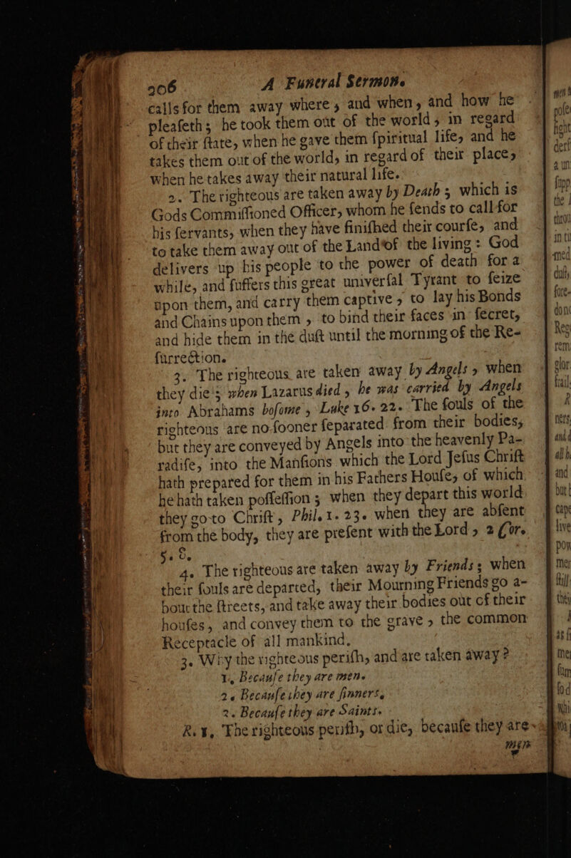 callsfor them away wheres and when, and how he pleafeth; he took them ont of the world; in regard of their ftate, when he gave them fpiritual life, and he takes them out of the world, in regard of theit places when he takes away their natural life. 2. The righteous are taken away by Death 3 which is Gods Commiffioned Officer, whom he fends to call for his fervants, when they nave finifhed their courfe, and to take them away out of the Land*of the living : God delivers up bis people to the power of death fora while, and fuffers this great univerfal Tyrant to feize ppon them, and carry them captive 5 to lay his Bonds and Chains upon them » to bind their faces in fecret, and hide them in the dutt until the morning of the Re- furrection. 3. The righteous are taken away by Angels » when they dies waen Lazarus died 5 be was carried by Angels into Abrahams bofome , Luke 16- 22. The fouls of the righteous are nofooner feparated from their bodies; but they are conveyed by Angels into the heavenly Pa- radife; into the Manfions which the Lord Jefus Chrift hath prepared for them in his Fathers Houle; of which hehath taken poffeffion ; when they depart this world they goto Chrift, Phil. t. 23. when they are abfent from the body, they are prefent with the Lord 5 2 (or. Sa Oe 4. The righteous are taken away by Friends; when their fouls are departed, their Mourning Friends go a- hour the {treets, and take away their bodies out cf their houfes, and convey them to the grave &gt; the common Receptacle of all mankind, 1, Becaufe they are mene 2« Becaufechey are finners, 2. Becaufe they are Saints. WEE TB ¥ Anh ¢