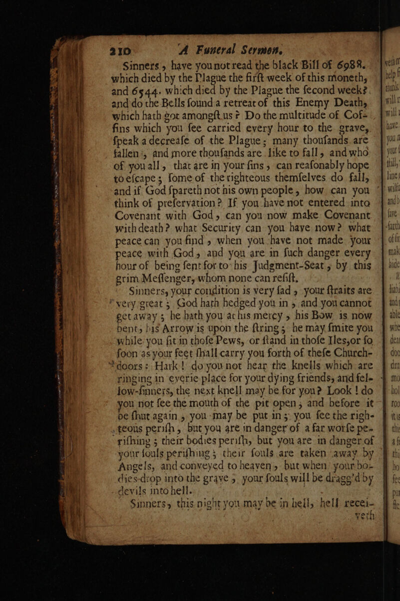 Sinners 5 have younot read the black Bill of 6988. which died by the Plague the firft week of this moneth, and 6544. which died by the Plague the fecond week? and do the Bells founda retreatof this Enemy Death, which hath got amongft.us * Do the multitude of Cofs fins which you fee carried every hour to the grave, fpeak adecreafe of the Plague; many thoufands are fallen ‘, and more thoufands are like to fall, and who of youall, that are in your fins , can reafonably hope toefcape; fome of the righteous themfelves do fall, and if God fpareth not nis own people, how can you think of prefervation? If you have not entered into Covenant with God, can you now make Covenant withdeath? what Security can you haye now? what peace can you find » when you-have not made your peace with God, and you are in fuch danger every hour of being fent for to his Judgment-Seat 5 by this grim Meflenger, whom none can refift, | Sinners, your condition is very fad 5 your ftraits are *yery great 3 God harh hedged you in 5 and you cannot petaway 3 he hath you achis mercy 5 his Bow is now bent; bis Arrow is upon the firing 5 he may {mite you while you fit in thofe Pews, or dtand in thofe Ies,or fo foon as your feet fhall. carry you forth of thefe Church- “doors: Hark! doyounot hear the knells which are ringing in everie place for your dying friends, and fel- low-finners, the next knell may be far you? Look ! do you not fee the mouth of the pit open, and before it pe fhut again , you ‘may be put in; you fee the righ- .teous perifh, but you are in danger of a far worfe pe- rifhing ; their bodies perifh, but you are in danger of your fouls perifhing 5 their fouls are taken away by Angels, and conveyed to heaven, but when’ your-bo- dies-drop into the graye 5. your fouls will be drage’d by devils into hell. | |