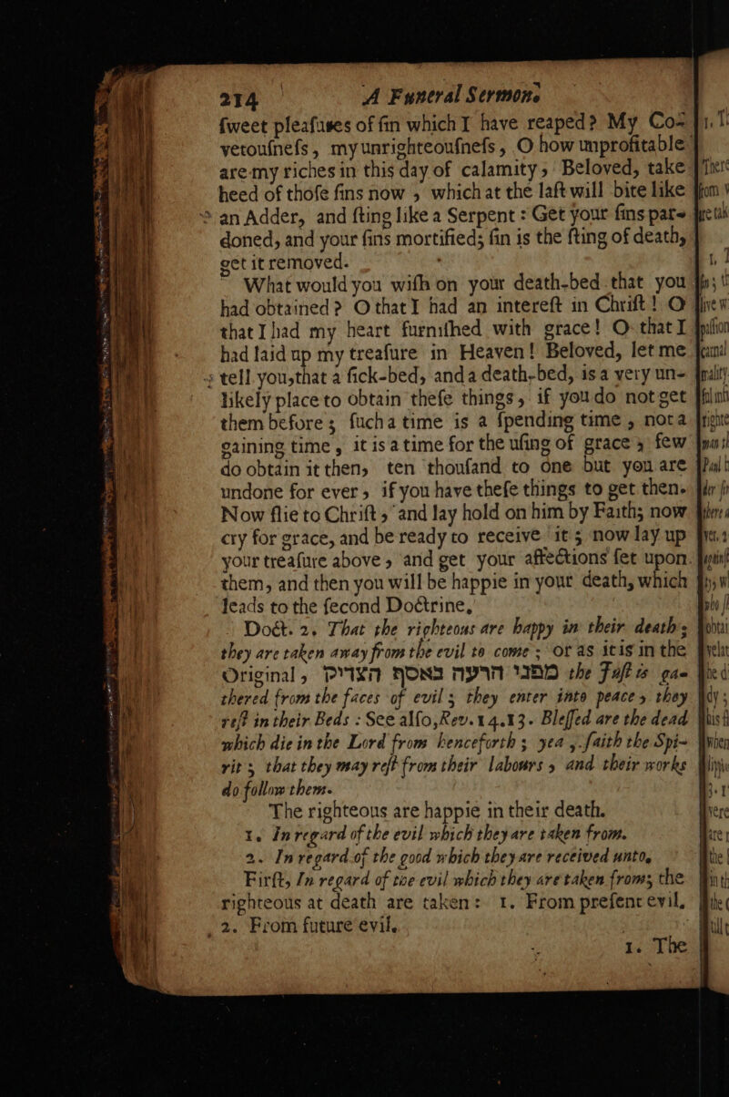 {weet pleafuses of fin which I have reaped? My Co- yetoufnefs, myunrighteoufnefs, O how unprofitable are my riches in this day of calamity, Beloved, take heed of thofe fins now , whichat the laft will bite like &gt; an Adder, and fting like a Serpent : Get your fins pare: doned, and your fins mortified; fin is the fting of death, get it removed. had obtained &gt; OthatY had an intereft in Chrit! O s tell. you,that a fick-bed, anda death-bed, isa very un- likely place to obtain thefe things, if youdo not get them before; fucha time is a {pending time , nora oaining time , it isa time for the ufing of grace y few do obtain it then, ten thoufand to one but yon are undone for ever 5 if you have thefe things to get then. Now flie to Chrift 5 and lay hold on him by Faith; now cry for grace, and be ready to receive it 5 now lay up your treafure above » and get your affections fet upon. them, and then you will be happie in yout death, which leads to the fecond Do¢trine, 1; they are taken away from the evil to come; or as itis inthe Original, PYIXT FONSI MW IHD che Fuft ts gaq which die in the Lord from henceforth ; yea ,.faith the Spi- rit’; that they may reft from their labours 5 and. their works | do follow them. The righteous are happie in their death. 1. Inregard of the evil which they are taken from. 2. Inregard.of the good which they are received unto, righteous at death are taken: 1. From prefent evil, _ 2. From future evil. | ft. 1. The: