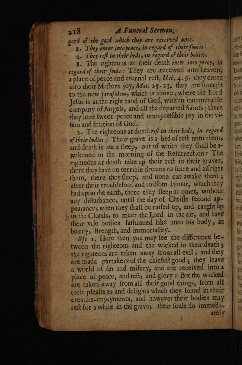 gard of the good which they are received antes — ge They enter into peace in regard of their foulss 2. They reft in their beds, in regard of their bodies. z. The righteous at their death enrer into peace, in » regard of their fouls: They are received into heaven; a place ofpeace and eternal reft, Heb, 4. 9. they enter into their Mafters joys AZar. 25.23, they are brought to the new fernfalems which is above , where the Lord Jefus is arthe right hand of God, with an innumerable company of Angels, and all the departed Saints ; there they have fweet peace and unexpreffible joy in the vie fion and fruition of God: 2. The righteous at death retin their beds, in regard ~ of their bodies : Their grave isa bedofreft unto thems and-death is but a fleep, out of which they fhall bea- wakened in the morning of the Refurreétion: The rightedus at death take up their reft in their graves, there they have no terrible dreams to fcare and affright _ them, there they fleep, and none can awake them ; after their troublefom and toilfom labour, which they had upon the earth, there they fleepat quiet, without any difturbances until the day of Chrifts fecond ap- atances when they fhall be raifed up, and caught up an the Clouds, to meet the Lord in the air, and have ‘ their vile bodies fafhioned like unto his body, in beauty, ftrength, and immortality. iife x, Here then you may fee the difference be~ tween the righteous and the wicked in their death 5 -the righteous are taken away from all evil 5 and they are made partakersof the chiefeft good; they leave a world ot fin and mifery, and are received intoa place of peace, andreft, and glory + But the wicked are taken away fromall their good things, from all cheir pleafures and delights which they found in their creature-enjoyments, and however their bodies may reftfor a while in the graves their fouls do immedi- ately